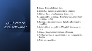 ¿Qué ofrece
este software?
1.Estado de resultados en línea
2.Control de ingresos y egresos de tu empresa
3.Obtener datos actualizados en tiempo real
4.Mayor control al manejar departamentos, proyectos y
centros de costos
5.Asociación de comprobantes digitales a los registros
contables
6.Generación de los archivos XML y ZIP, listos para su
envío
7.Estados financieros en moneda extranjera
8.Verificar en línea la autenticidad de los comprobantes
fiscales
9.Reportes específicos
 