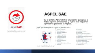 ASPEL SAE
Es el Sistema Administrativo Empresarial que apoya a
todos aquellos empresarios y Pymes que requieren
optimizar la gestión de su negocio.
Fuente: https://www.aspel.com.mx/
Fuente: https://www.aspel.com.mx/
 