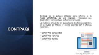 CONTPAQi
Contpaq, es la palabra utilizada para referirse a la
marca CONTPAQi. Es una empresa mexicana que
desarrollan y comercializan software empresarial.
La matriz se encuentra en Guadalajara, la oficina corporativa
en la ciudad de México y cuenta además con 7 oficinas
regionales.
• CONTPAQi Contabilidad
• CONTPAQi Nominas
• CONTPAQi Bancos
Fuente: https://www.factura-e.mx/
 