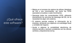 ¿Qué ofrece
este software?
• Mejora en el proceso de captura de pólizas (desglose
de IVA y sus movimientos, así como los CFDI
asociados a la póliza o cada movimiento).
• Descarga todos los comprobantes CFDI, utilizando
directamente los servicios de descarga del SA, sin la
necesidad de algún otro sistema.
• El sistema permite analizar la información de la
empresa, alineando sus objetivos a la estrategia fiscal
y contable del negocio.
• Ayuda a elaborar la contabilidad electrónica de
manera sencilla y siempre cumpliendo con los últimos
cambios y disposiciones de ley.
 