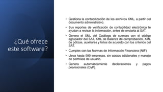 ¿Qué ofrece
este software?
• Gestiona la contabilización de los archivos XML, a partir del
documento administrativo.
• Sus reportes de verificación de contabilidad electrónica te
ayudan a revisar la información, antes de enviarla al SAT.
• Genera el XML del Catálogo de cuentas con el código
agrupador del SAT, XML de Balanza de comprobación, XML
de pólizas, auxiliares y folios de acuerdo con los criterios del
SAT.
• Cumples con las Normas de Información Financiera (NIF)
• Lleva hasta 999 empresas, sin costos adicionales y manejo
de permisos de usuario.
• Genera automáticamente declaraciones y pagos
provisionales (DyP).
 