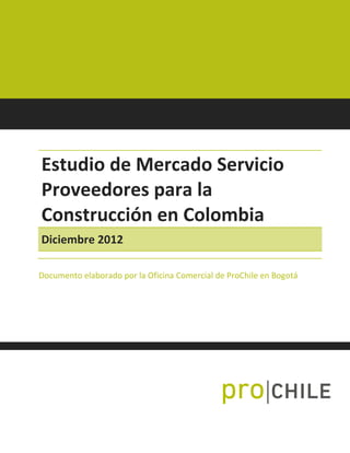 Estudio de Mercado Servicio
Proveedores para la
Construcción en Colombia
Diciembre 2012
Documento elaborado por la Oficina Comercial de ProChile en Bogotá
 