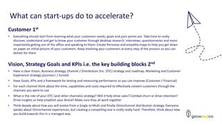 What can start-ups do to accelerate?
Vision, Strategy Goals and KPIs i.e. the key building blocks 2nd
• Have a clear Vision, Business strategy, Channel / Distribution (Inc. DTC) strategy and roadmap, Marketing and Customer
Experience strategy (journey’s / funnel)
• Have Goals, KPIs and a framework for testing and measuring performance so you can improve (Customer / Financial)
• For each channel think about the time, capabilities and costs required to effectively convert customers through the
channels you want to use
• What is the role of your DTC (and other channels) strategy? Will it help drive sales? Combat churn or drive retention?
Drive insights or help establish your Brand? Make sure they all work together
• Think deeply about how you will evolve from a Single to Multi and finally Omnichannel distribution strategy. Everyone
speaks about Omnichannel experiences, but creating a compelling one is really really hard. Therefore, think about how
you build towards this in a managed way
Customer 1st
• Everything should start from learning what your customers needs, goals and pain points are. Take time to really
discover, understand and get to know your customer through desktop research, interviews, questionnaires and more
importantly getting out of the office and speaking to them. Create Personas and empathy maps to help you get down
on paper an initial picture of your customers. Keep involving your customers at every step of the process so you can
deliver for them
 