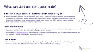 What can start-ups do to accelerate?
Establish a single source of customer truth (data) early on
• Ensure you have a platform / tool set that allows you to create a single source of truth regarding you customer data.
Many tools like HubSpot and Monday will allow you to do this from day one and have great deals for start-ups. This
investment will build one of the key foundations to allow you to execute your CRM / retention strategy as well as
build better and more personalised customer experiences
Focus on retention
• It is much more cost effective to retain an existing customer than find a new customer, so focus on developing a retention and
subscription strategy early on (this should be part of CRM / funnel strategy)
• According to a 2018 McKinsey report, the subscription e-commerce market has grown over 100% year-over-year for the past
five years and a key part of that growth was through retention
Less is more
• You have limited resources and budgets so focus doing a few things really well rather than a lot of things ok.
This same mantra should be an important part of your channel / distribution strategy
 