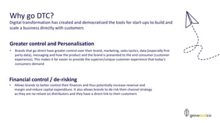 Greater control and Personalisation
• Brands that go direct have greater control over their brand, marketing, sales tactics, data (especially first
party data), messaging and how the product and the brand is presented to the end consumer (customer
experience). This makes it far easier to provide the superior/unique customer experience that today’s
consumers demand
5
Why go DTC?
Financial control / de-risking
• Allows brands to better control their finances and thus potentially increase revenue and
margin and reduce capital expenditure. It also allows brands to de-risk their channel strategy
as they are no reliant on distributors and they have a direct link to their customers
Digital transformation has created and democratised the tools for start-ups to build and
scale a business directly with customers
 