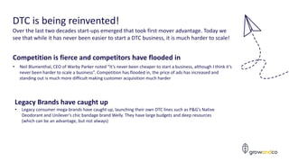 7
DTC is being reinvented!
Over the last two decades start-ups emerged that took first mover advantage. Today we
see that while it has never been easier to start a DTC business, it is much harder to scale!
Competition is fierce and competitors have flooded in
• Neil Blumenthal, CEO of Warby Parker noted “It’s never been cheaper to start a business, although I think it’s
never been harder to scale a business”. Competition has flooded in, the price of ads has increased and
standing out is much more difficult making customer acquisition much harder
Legacy Brands have caught up
• Legacy consumer mega-brands have caught up, launching their own DTC lines such as P&G’s Native
Deodorant and Unilever’s chic bandage brand Welly. They have large budgets and deep resources
(which can be an advantage, but not always)
 