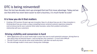 8
DTC is being reinvented!
Over the last two decades start-ups emerged that tool first move advantage. Today and we
see that while has never been easier to start a business, it is much harder to scale!
It is how you do it that matters
• Creating a DTC business 10 years ago was innovative. Now it is all about how you do it. Now innovation is
thinking about how you create a unique compelling human-centered customer experience along the
end-to-end journey for your customer (that really resonates, solves their problem and builds a
relationship with your customers)
Driving visibility and conversion is hard
• While digital tools such as social media make it easier than ever to reach potential customers, driving them to
sites where they can become buyers—and turning fans into customers – is much more difficult
• The old I’ll build a site and do some social media posts / ads does not work any more
• The old arbitrage model in most cases is facing sever challenges
 