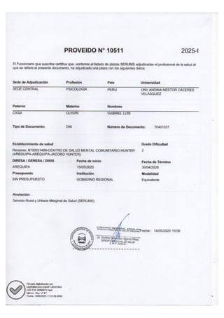 PROVEIDO N* 10511 2025-l
El Funcionario
que suscribe certifica que, conforme
al listado de plazas SERUMS adjudicadas
el profesional de la salud al
que se refiere el presente documento, ha adjudicado una plaza con los siguientes datos:
Sede de Adjudicación Profesión Pais Universidad
SEDE CENTRAL PSICOLOGIA PERU UNV ANDINA NÉSTOR CÁCERES
VELÁSQUEZ
Paterno Materno Nombres
OXSA QUISPE GABRIEL LUIS
Tipo de Documento: ONI Número de Documento: 70401537
Establecimiento de salud Grado Dificultad
Renipres: N*000391488-CENTRO DE SALUD MENTAL COMUNITARIO HUNTER 2
(AREQUIPA-AREQUIPA-JACOBO HUNTER)
DIRESA / GERESA / DIRIS Fecha de inicio Fecha de Término
AREQUIPA 15/05/2025 30/04/2026
Presupuesto Institución Modalidad
SIN PRESUPUESTO GOBIERNO REGIONAL Equivalente
Anotación:
Servicio Rural y Urbano Marginal de Salud (SERUMS)
e sio aecuerecha: 14/05/2025 10:09
AA ASA SRA
Firmado digitalmente por:
LLERENA ESCOBAR CRISTINA
LUZ FIR 20600072 hard
hibinea: Dry 4 B*
Fecha: 14/06/2025 11:51:58-0500