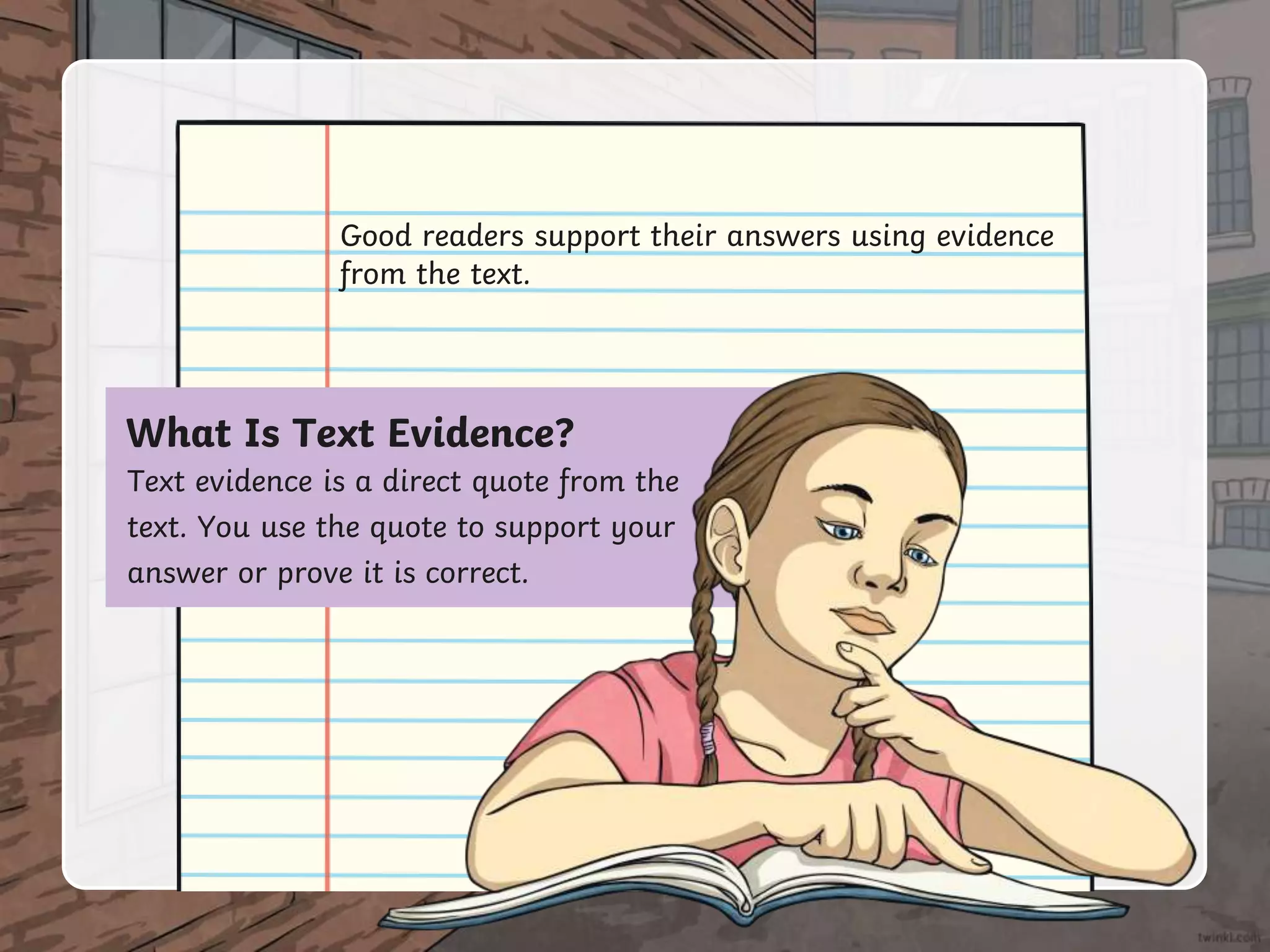 Good readers support their answers using evidence
from the text.
What Is Text Evidence?
Text evidence is a direct quote from the
text. You use the quote to support your
answer or prove it is correct.
 
