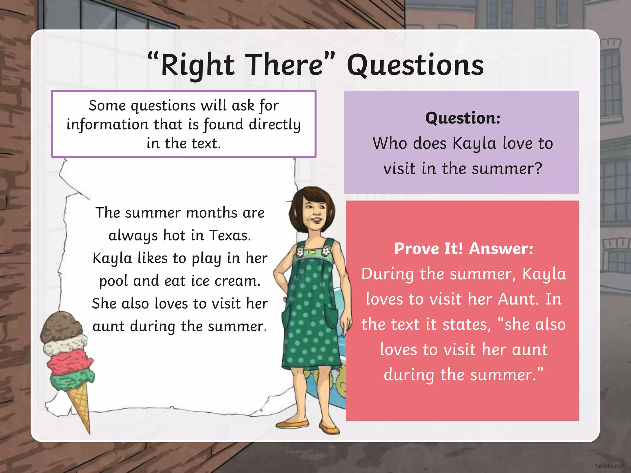 Question:
Who does Kayla love to
visit in the summer?
“Right There” Questions
The summer months are
always hot in Texas.
Kayla likes to play in her
pool and eat ice cream.
She also loves to visit her
aunt during the summer.
Some questions will ask for
information that is found directly
in the text.
Prove It! Answer:
During the summer, Kayla
loves to visit her Aunt. In
the text it states, “she also
loves to visit her aunt
during the summer.”
 
