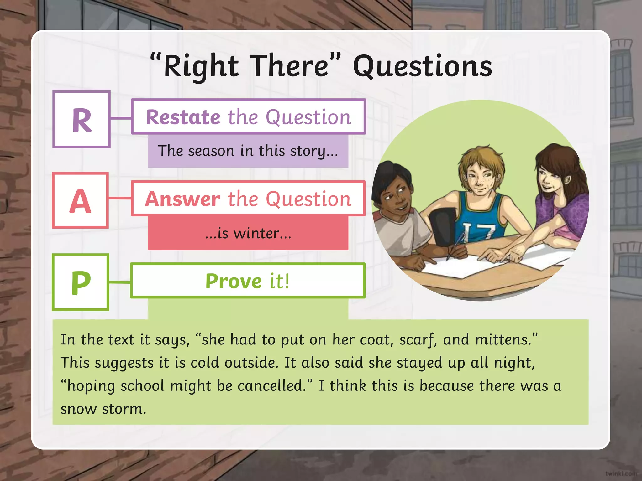 The season in this story…
…is winter…
“Right There” Questions
In the text it says, “she had to put on her coat, scarf, and mittens.”
This suggests it is cold outside. It also said she stayed up all night,
“hoping school might be cancelled.” I think this is because there was a
snow storm.
R Restate the Question
A Answer the Question
P Prove it!
 