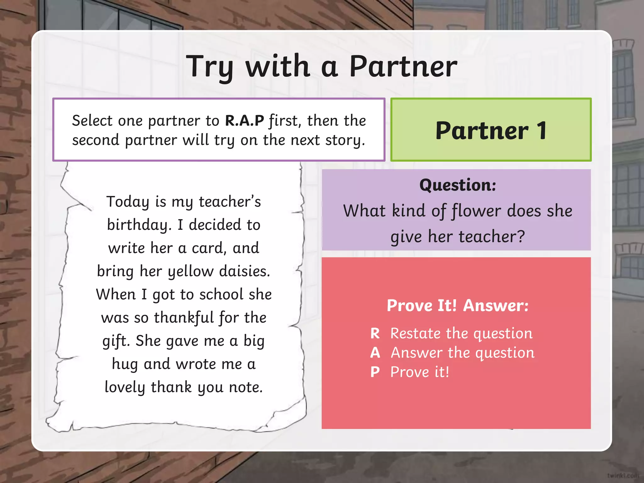 Today is my teacher’s
birthday. I decided to
write her a card, and
bring her yellow daisies.
When I got to school she
was so thankful for the
gift. She gave me a big
hug and wrote me a
lovely thank you note.
Try with a Partner
Select one partner to R.A.P first, then the
second partner will try on the next story.
Question:
What kind of flower does she
give her teacher?
Prove It! Answer:
R Restate the question
A Answer the question
P Prove it!
Partner 1
 