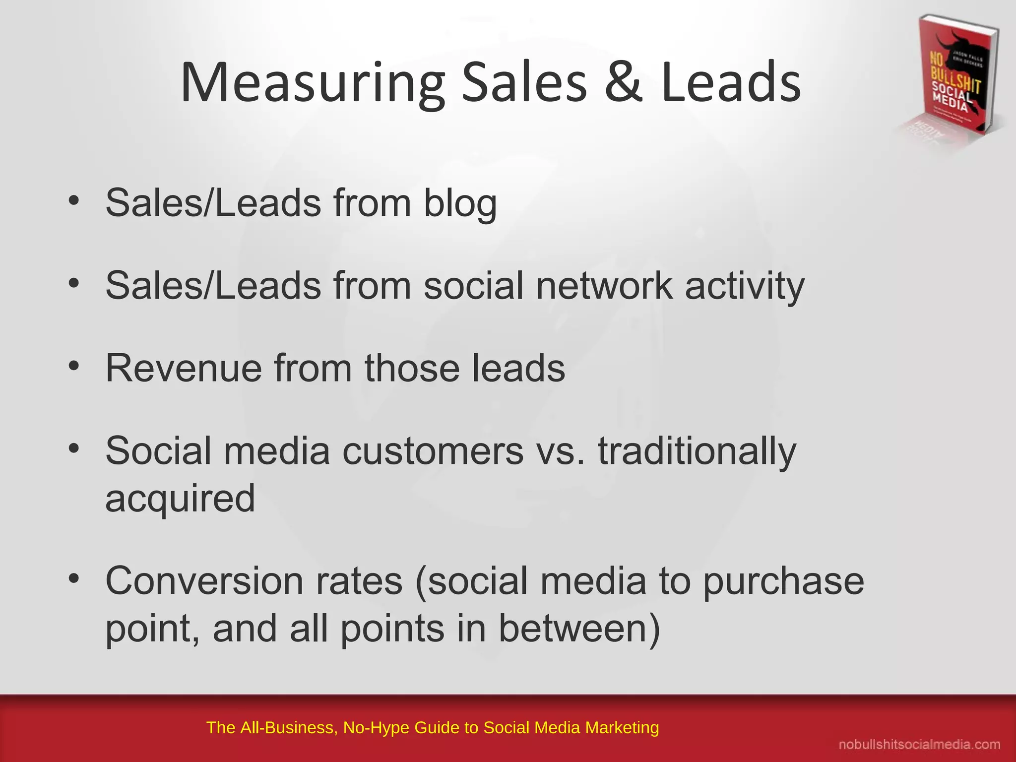 The All-Business, No-Hype Guide to Social Media Marketing
Measuring Sales & Leads
• Sales/Leads from blog
• Sales/Leads from social network activity
• Revenue from those leads
• Social media customers vs. traditionally
acquired
• Conversion rates (social media to purchase
point, and all points in between)
 
