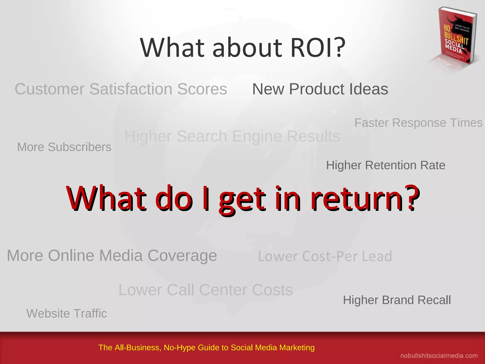 The All-Business, No-Hype Guide to Social Media Marketing
What about ROI?
What do I get in return?What do I get in return?
Customer Satisfaction Scores
Higher Search Engine Results
New Product Ideas
Lower Call Center Costs
More Online Media Coverage
More Subscribers
Faster Response Times
Higher Brand Recall
Website Traffic
Higher Retention Rate
 