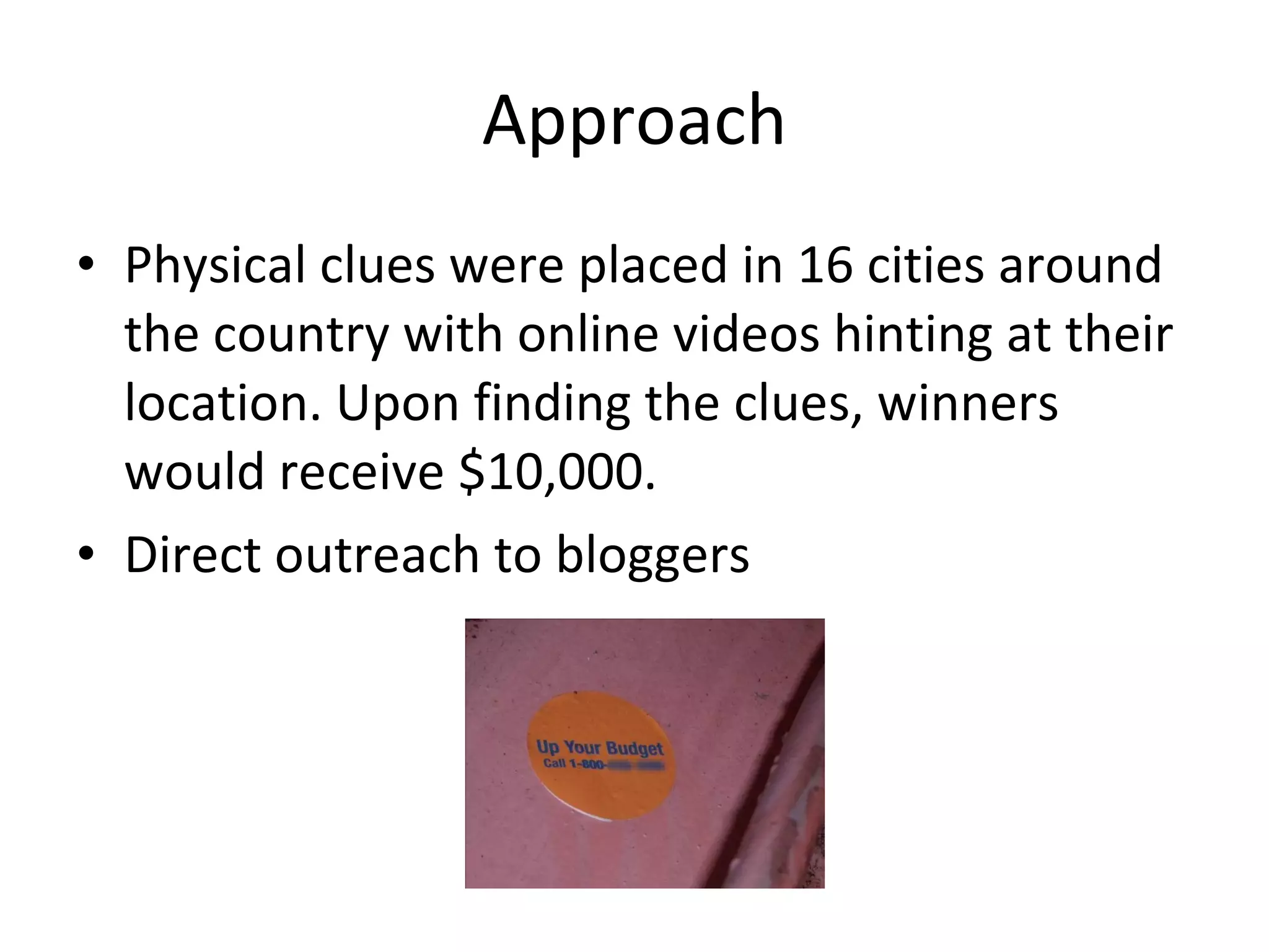 Approach Physical clues were placed in 16 cities around the country with online videos hinting at their location. Upon finding the clues, winners would receive $10,000. Direct outreach to bloggers 