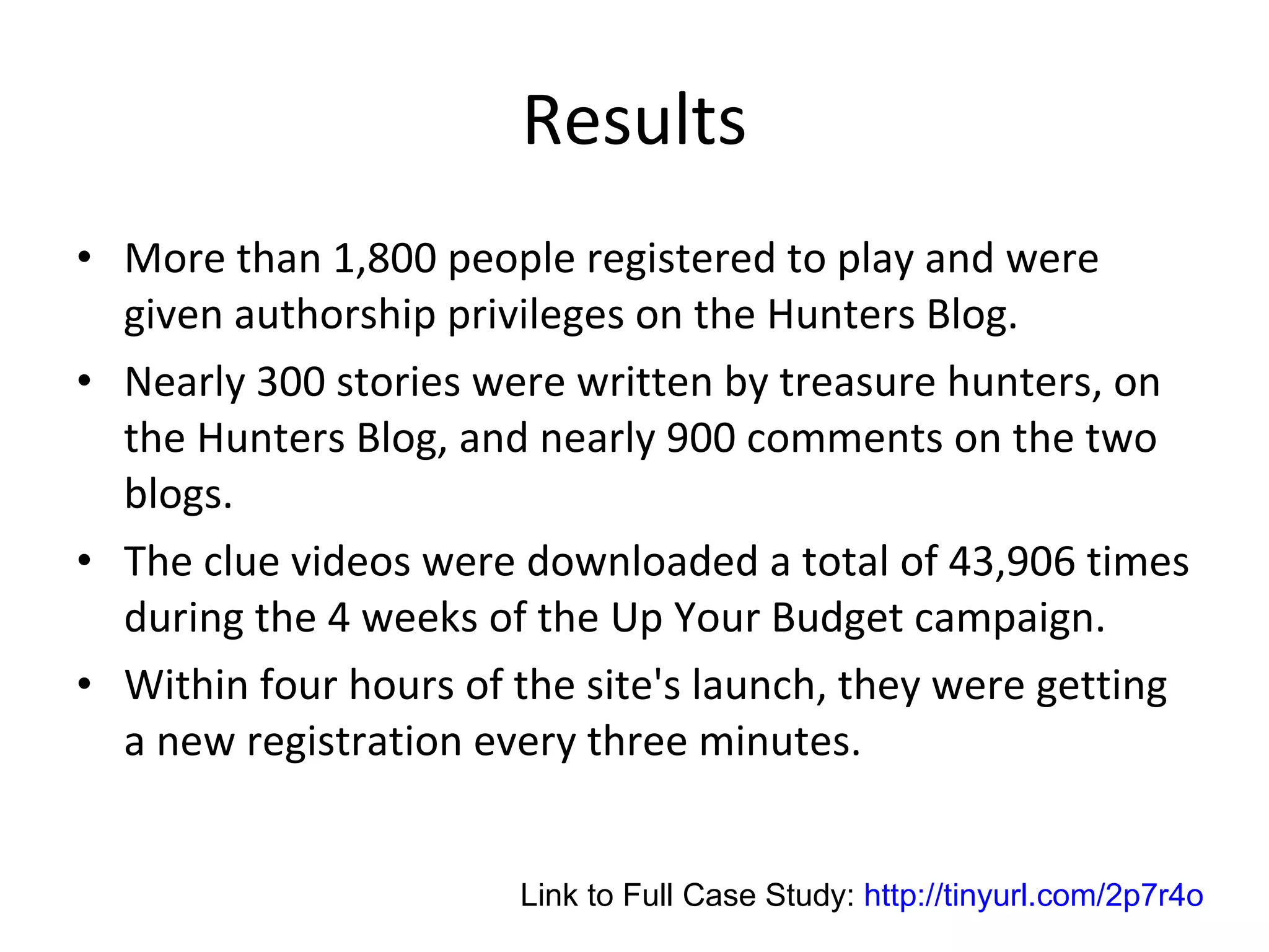 Results More than 1,800 people registered to play and were given authorship privileges on the Hunters Blog.  Nearly 300 stories were written by treasure hunters, on the Hunters Blog, and nearly 900 comments on the two blogs.  The clue videos were downloaded a total of 43,906 times during the 4 weeks of the Up Your Budget campaign. Within four hours of the site's launch, they were getting a new registration every three minutes.  Link to Full Case Study:  http://tinyurl.com/2p7r4o 