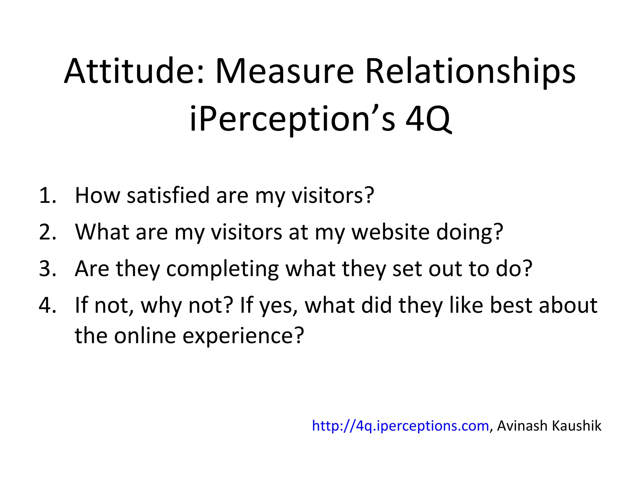 Attitude: Measure Relationships iPerception’s 4Q How satisfied are my visitors? What are my visitors at my website doing? Are they completing what they set out to do? If not, why not? If yes, what did they like best about the online experience? http://4q.iperceptions.com , Avinash Kaushik 