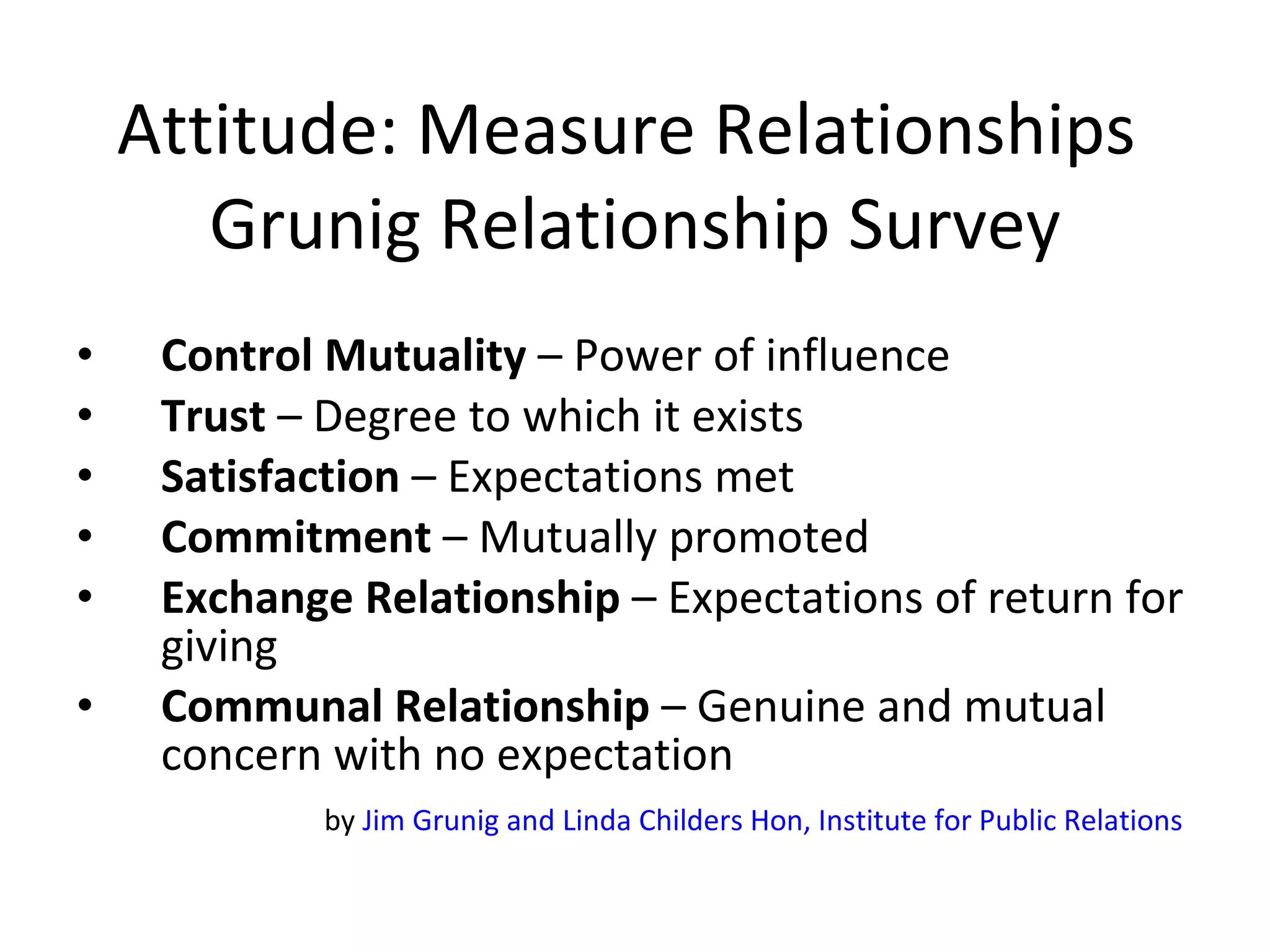 Attitude: Measure Relationships  Grunig Relationship Survey Control Mutuality  – Power of influence  Trust  – Degree to which it exists Satisfaction  – Expectations met Commitment  – Mutually promoted  Exchange Relationship  – Expectations of return for giving Communal Relationship  – Genuine and mutual concern with no expectation by  Jim Grunig and Linda Childers Hon, Institute for Public Relations   