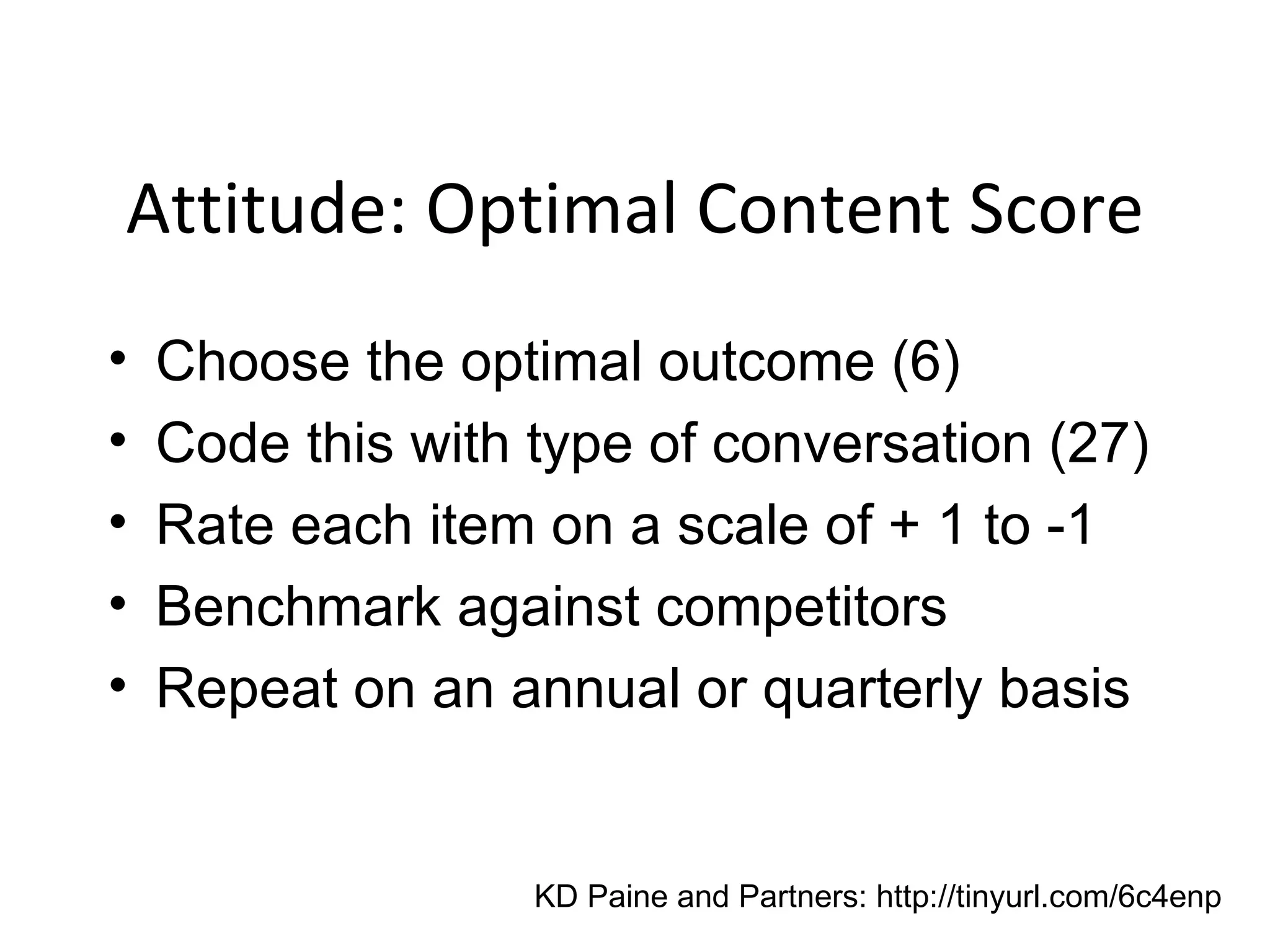 Attitude: Optimal Content Score Choose the optimal outcome (6) Code this with type of conversation (27) Rate each item on a scale of + 1 to -1  Benchmark against competitors Repeat on an annual or quarterly basis KD Paine and Partners: http://tinyurl.com/6c4enp 