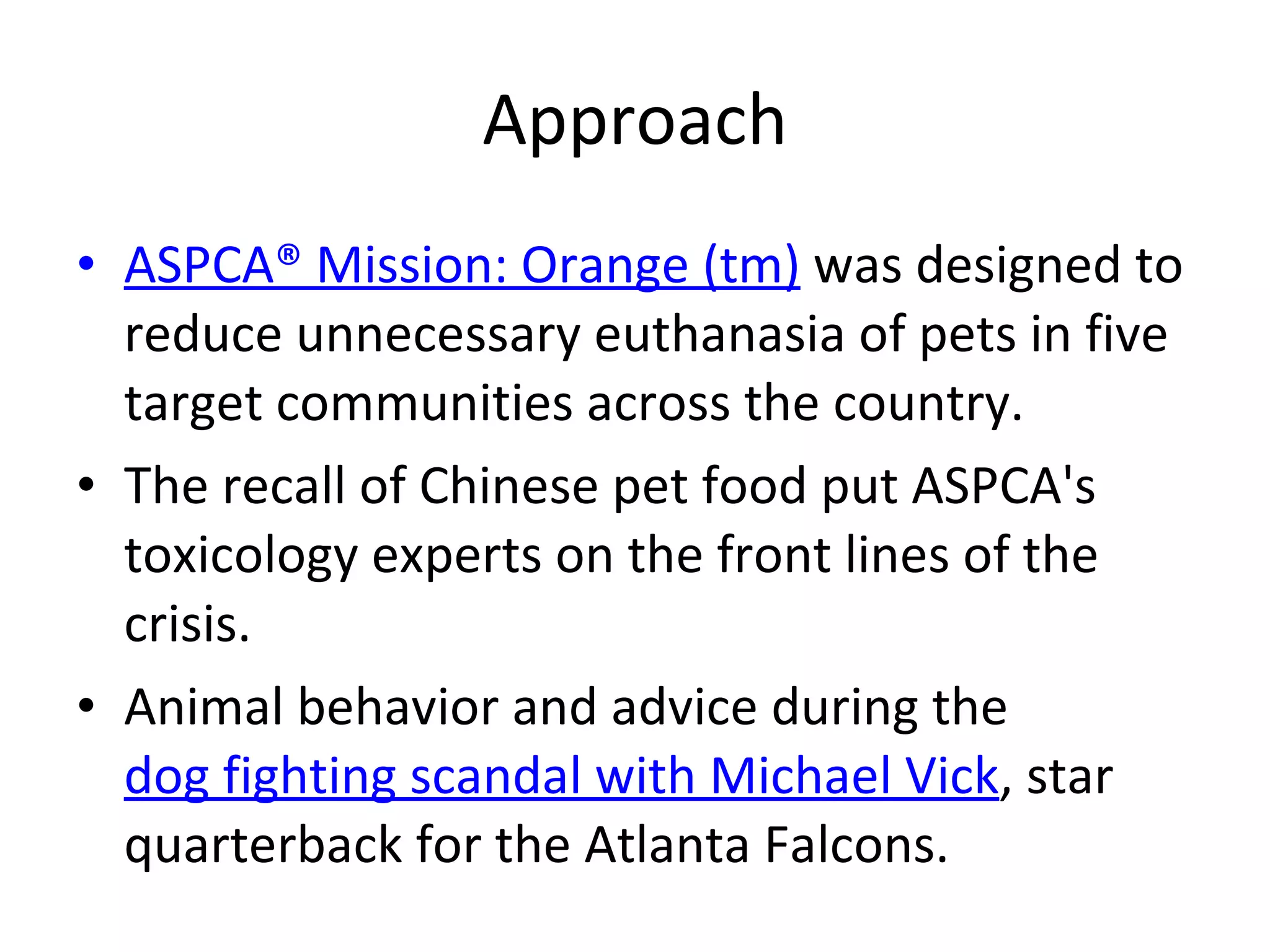Approach ASPCA® Mission: Orange (tm)  was designed to reduce unnecessary euthanasia of pets in five target communities across the country.  The recall of Chinese pet food put ASPCA's toxicology experts on the front lines of the crisis.  Animal behavior and advice during the  dog fighting scandal with Michael Vick , star quarterback for the Atlanta Falcons.  