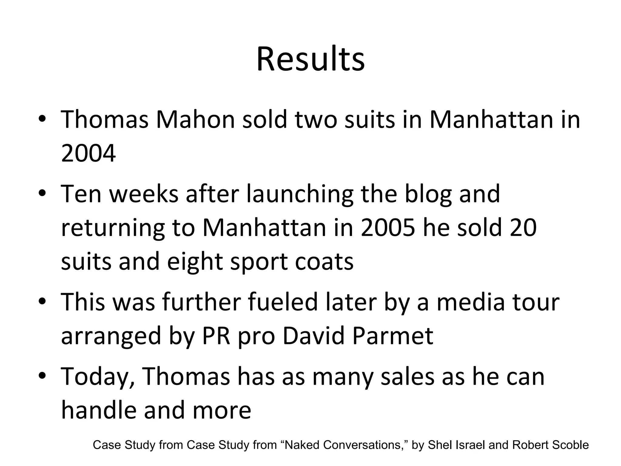 Results Thomas Mahon sold two suits in Manhattan in 2004 Ten weeks after launching the blog and returning to Manhattan in 2005 he sold 20 suits and eight sport coats This was further fueled later by a media tour arranged by PR pro David Parmet Today, Thomas has as many sales as he can handle and more Case Study from  Case Study from “Naked Conversations,” by Shel Israel and Robert Scoble 