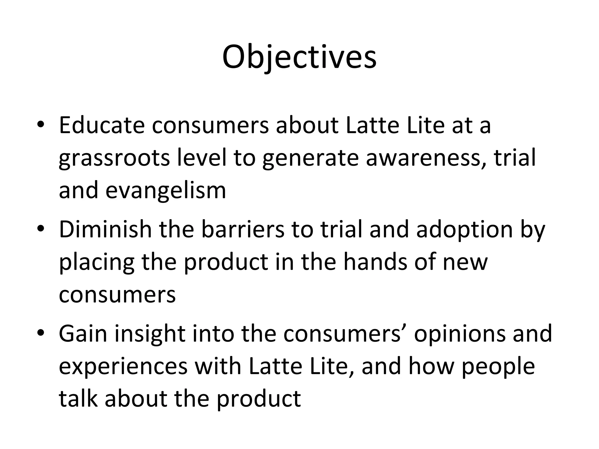 Objectives Educate consumers about Latte Lite at a grassroots level to generate awareness, trial and evangelism Diminish the barriers to trial and adoption by placing the product in the hands of new consumers Gain insight into the consumers’ opinions and experiences with Latte Lite, and how people talk about the product 