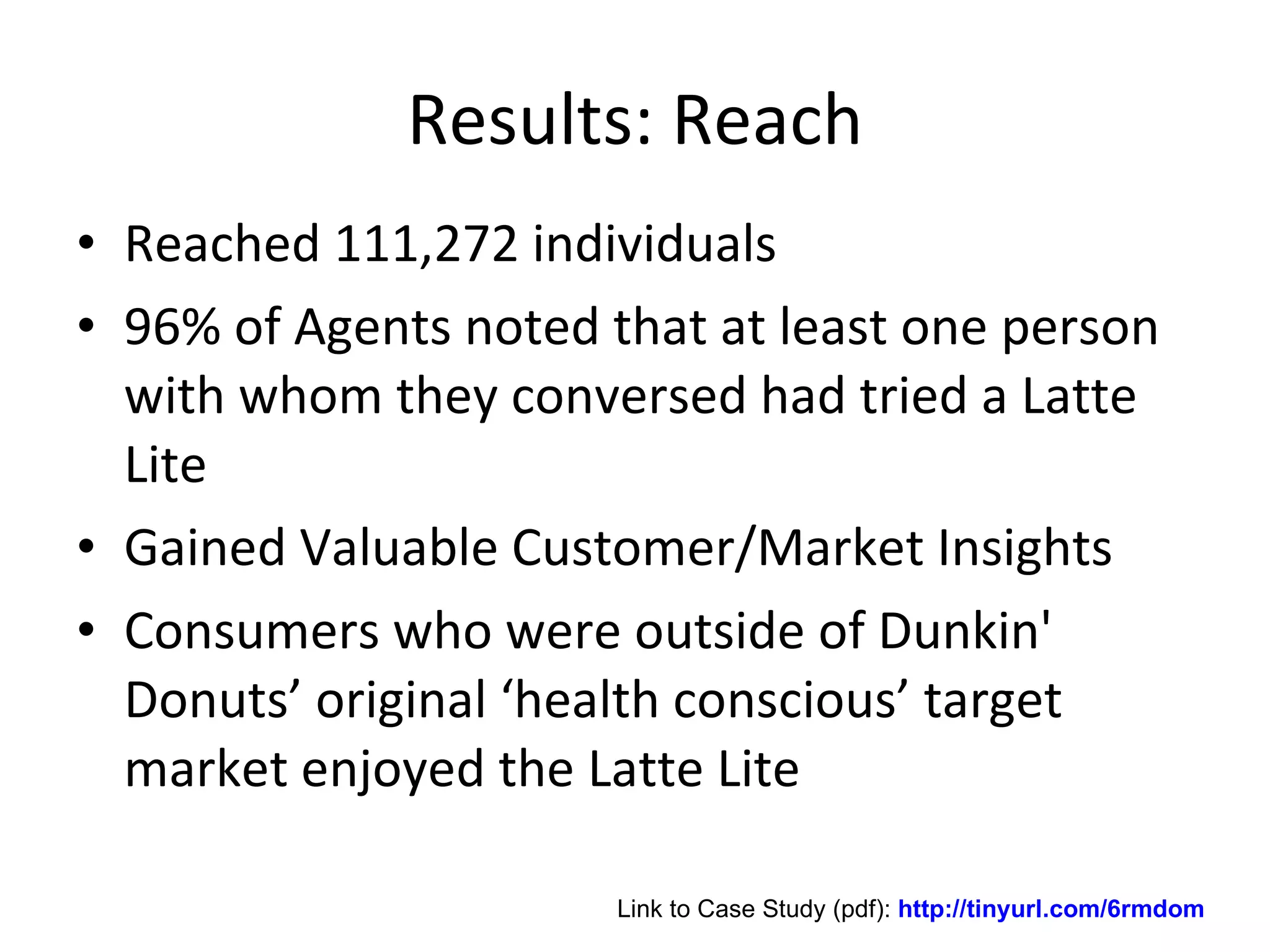 Results: Reach Reached 111,272 individuals 96% of Agents noted that at least one person with whom they conversed had tried a Latte Lite Gained Valuable Customer/Market Insights Consumers who were outside of Dunkin' Donuts’ original ‘health conscious’ target market enjoyed the Latte Lite Link to Case Study (pdf):  http://tinyurl.com/6rmdom 