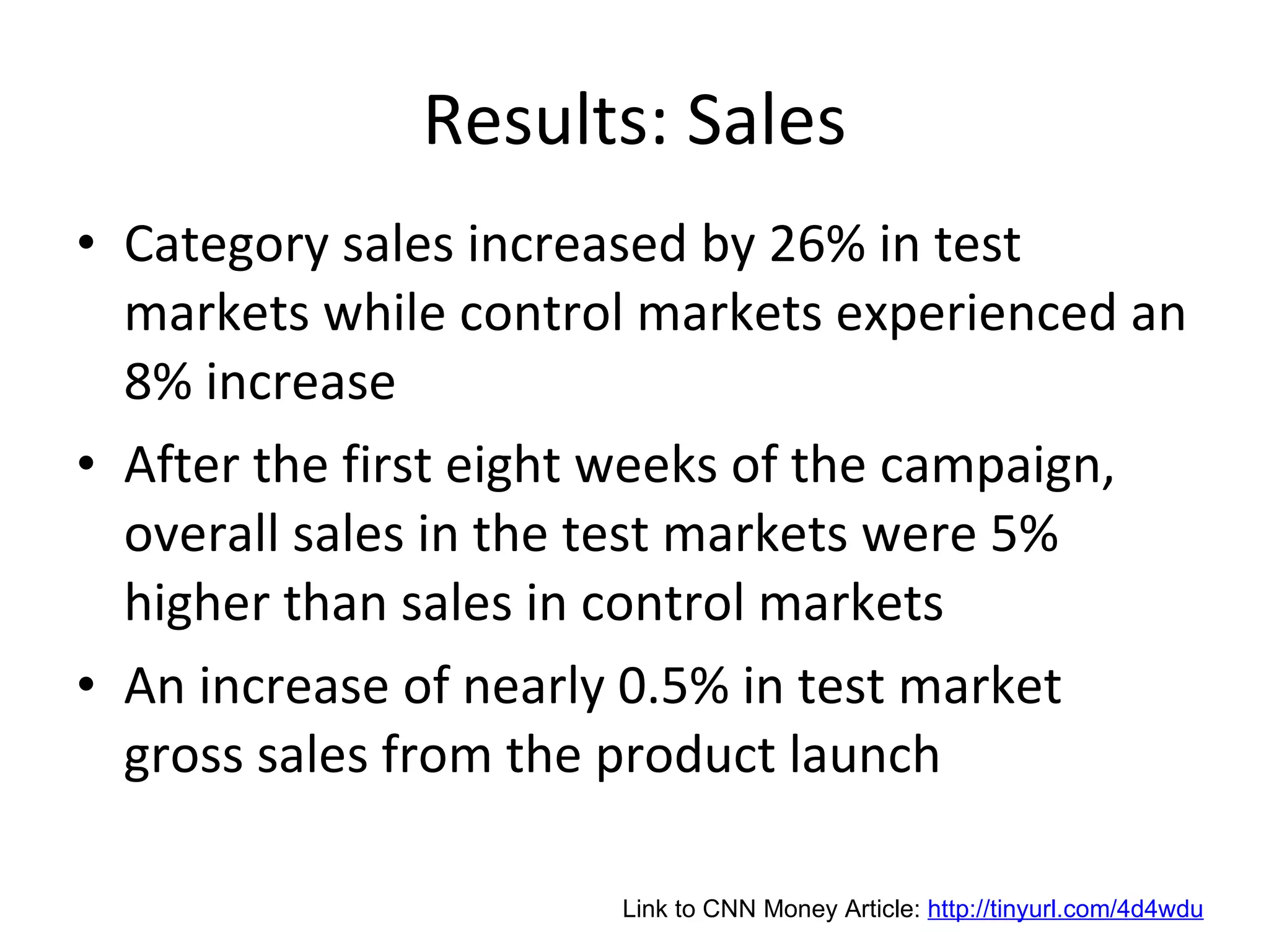 Results: Sales Category sales increased by 26% in test markets while control markets experienced an 8% increase After the first eight weeks of the campaign, overall sales in the test markets were 5% higher than sales in control markets An increase of nearly 0.5% in test market gross sales from the product launch Link to CNN Money Article:  http://tinyurl.com/4d4wdu 