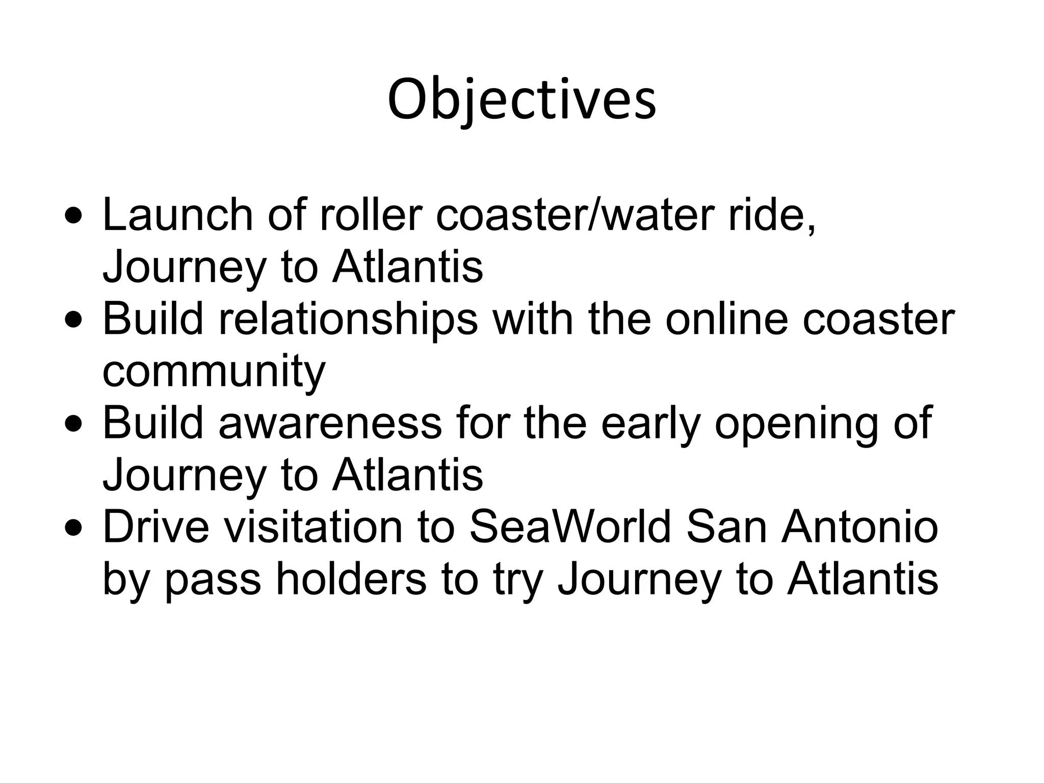 Objectives Launch of roller coaster/water ride, Journey to Atlantis Build relationships with the online coaster community Build awareness for the early opening of Journey to Atlantis Drive visitation to SeaWorld San Antonio by pass holders to try Journey to Atlantis 