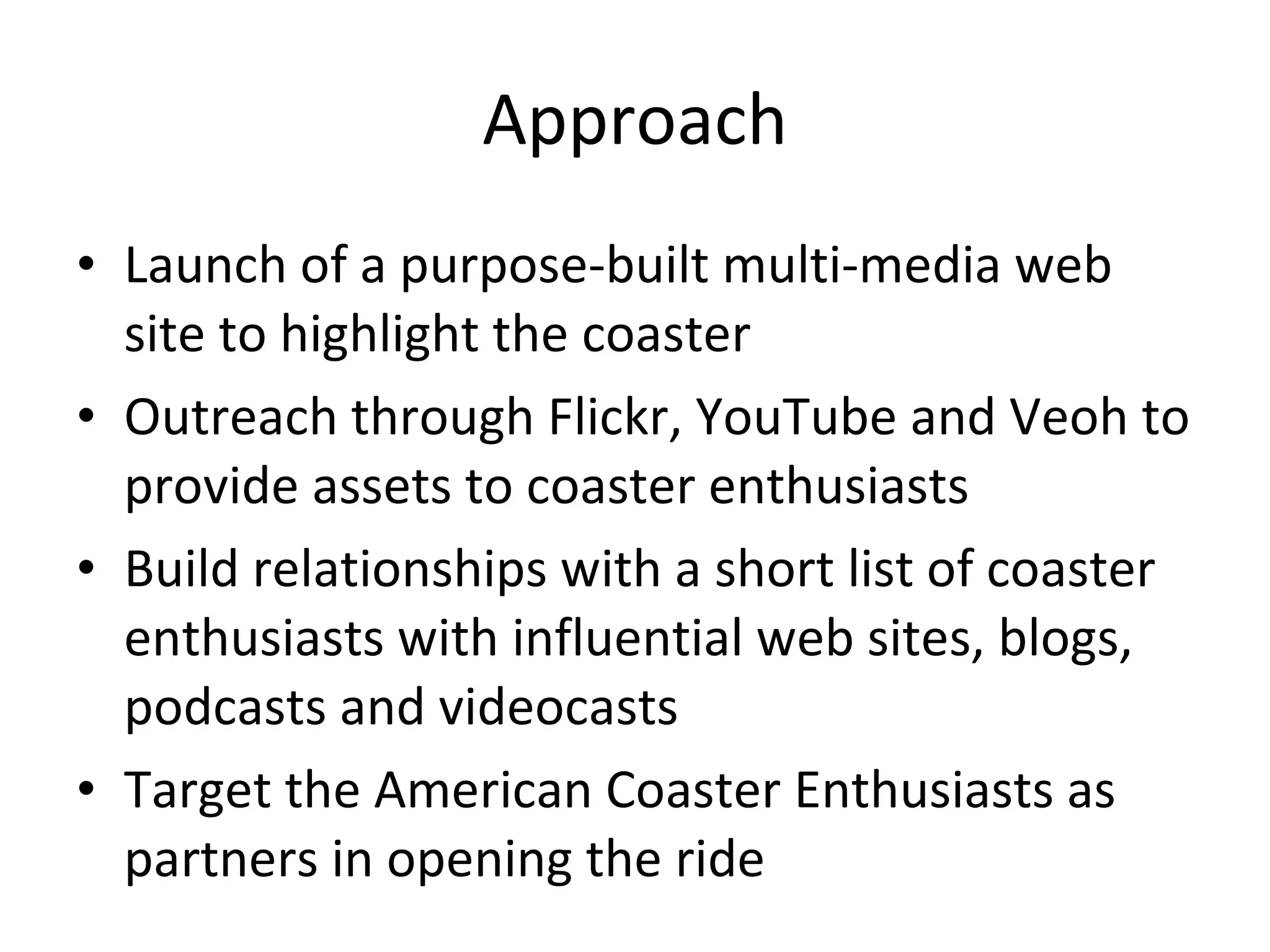 Approach Launch of a purpose-built multi-media web site to highlight the coaster Outreach through Flickr, YouTube and Veoh to provide assets to coaster enthusiasts Build relationships with a short list of coaster enthusiasts with influential web sites, blogs, podcasts and videocasts Target the American Coaster Enthusiasts as partners in opening the ride 