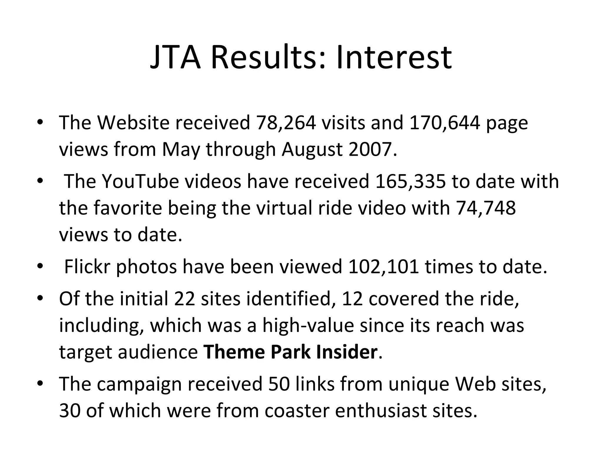 JTA Results: Interest The Website received 78,264 visits and 170,644 page views from May through August 2007.  The YouTube videos have received 165,335 to date with the favorite being the virtual ride video with 74,748 views to date.    Flickr photos have been viewed 102,101 times to date. Of the initial 22 sites identified, 12 covered the ride, including, which was a high-value since its reach was target audience  Theme Park Insider .  The campaign received 50 links from unique Web sites, 30 of which were from coaster enthusiast sites.  