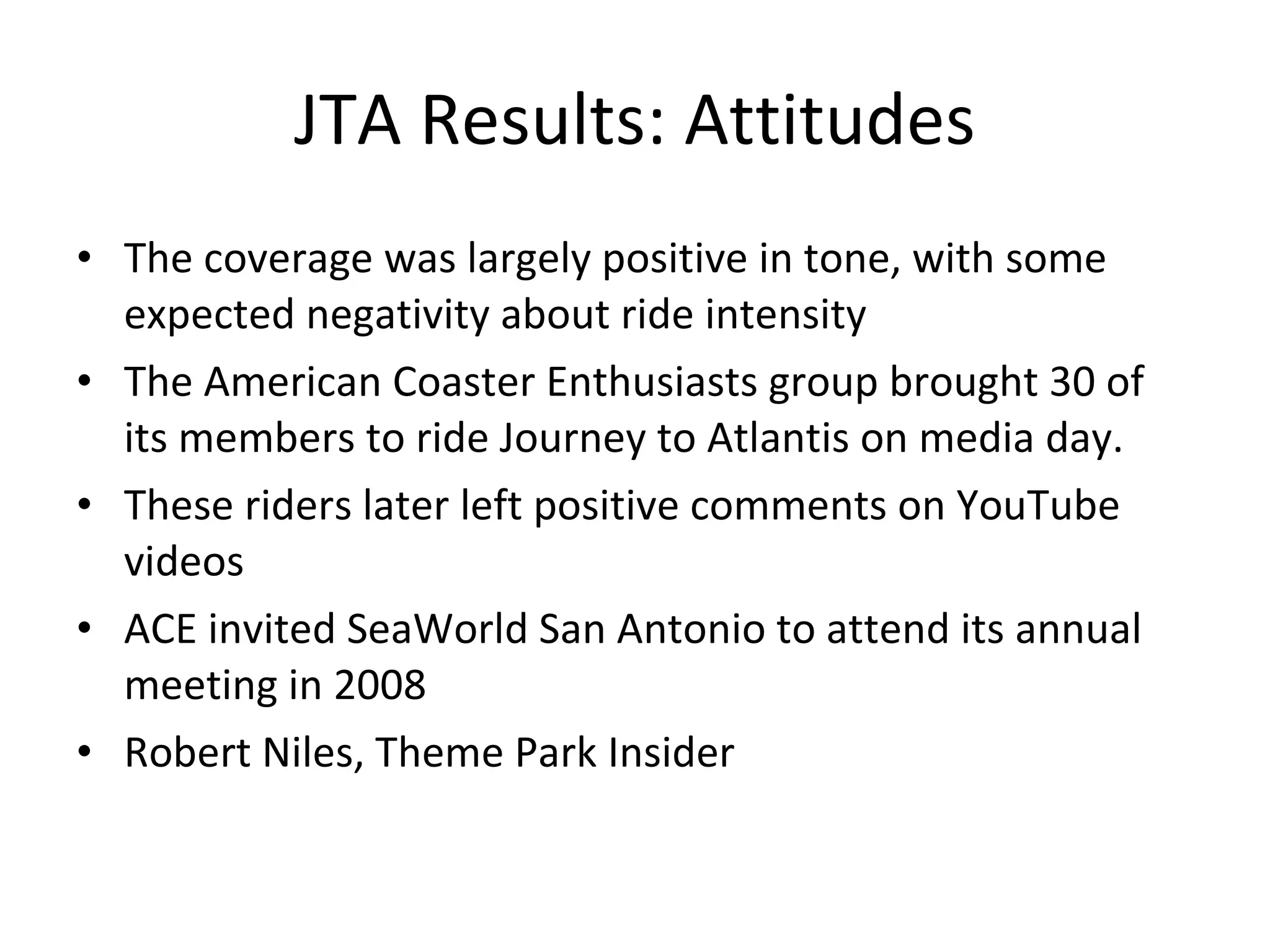 JTA Results: Attitudes The coverage was largely positive in tone, with some expected negativity about ride intensity The American Coaster Enthusiasts group brought 30 of its members to ride Journey to Atlantis on media day.  These riders later left positive comments on YouTube videos ACE invited SeaWorld San Antonio to attend its annual meeting in 2008 Robert Niles, Theme Park Insider 