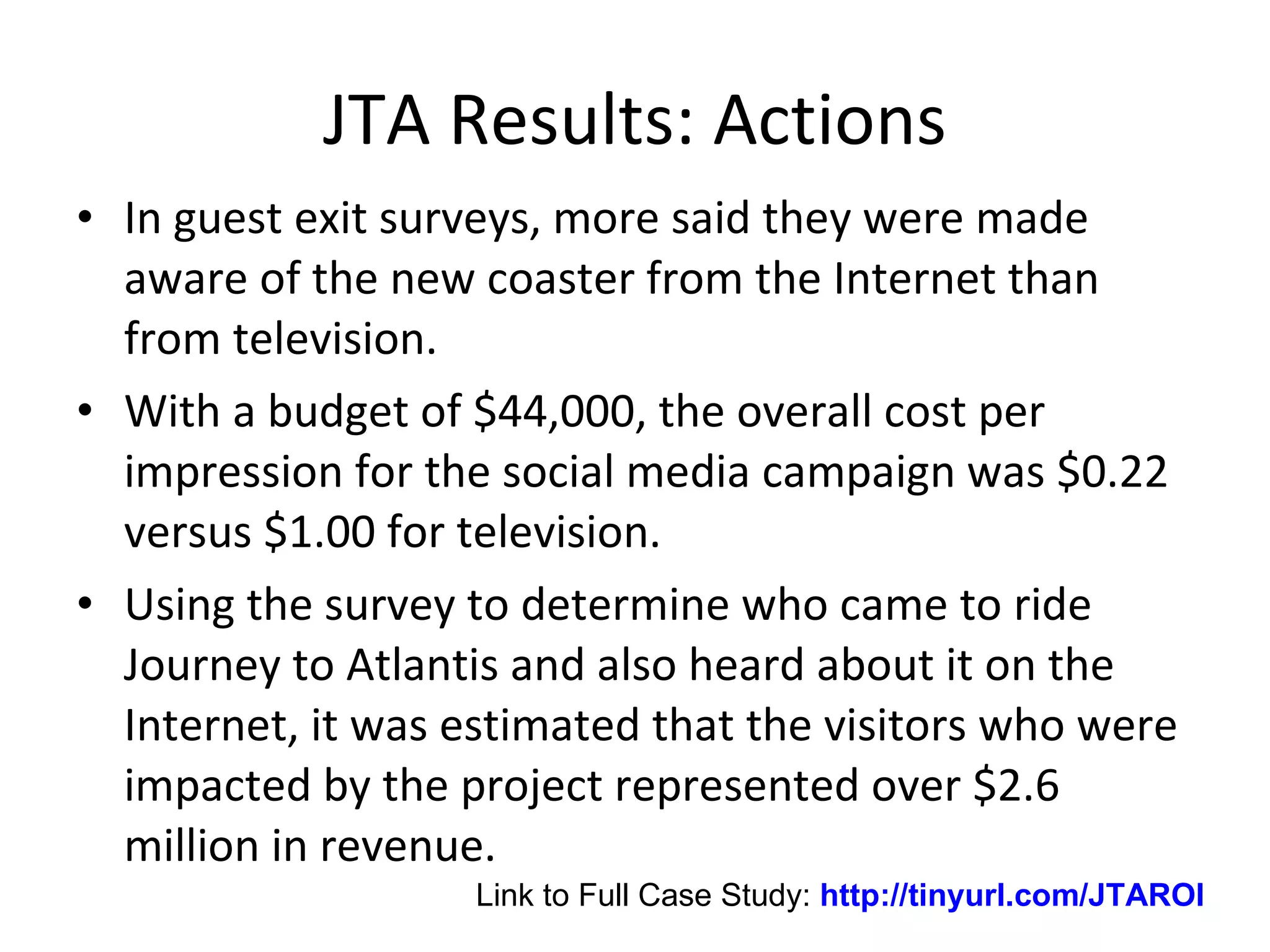 JTA Results: Actions In guest exit surveys, more said they were made aware of the new coaster from the Internet than from television.  With a budget of $44,000, the overall cost per impression for the social media campaign was $0.22 versus $1.00 for television.  Using the survey to determine who came to ride Journey to Atlantis and also heard about it on the Internet, it was estimated that the visitors who were impacted by the project represented over $2.6 million in revenue.  Link to Full Case Study:  http://tinyurl.com/JTAROI 