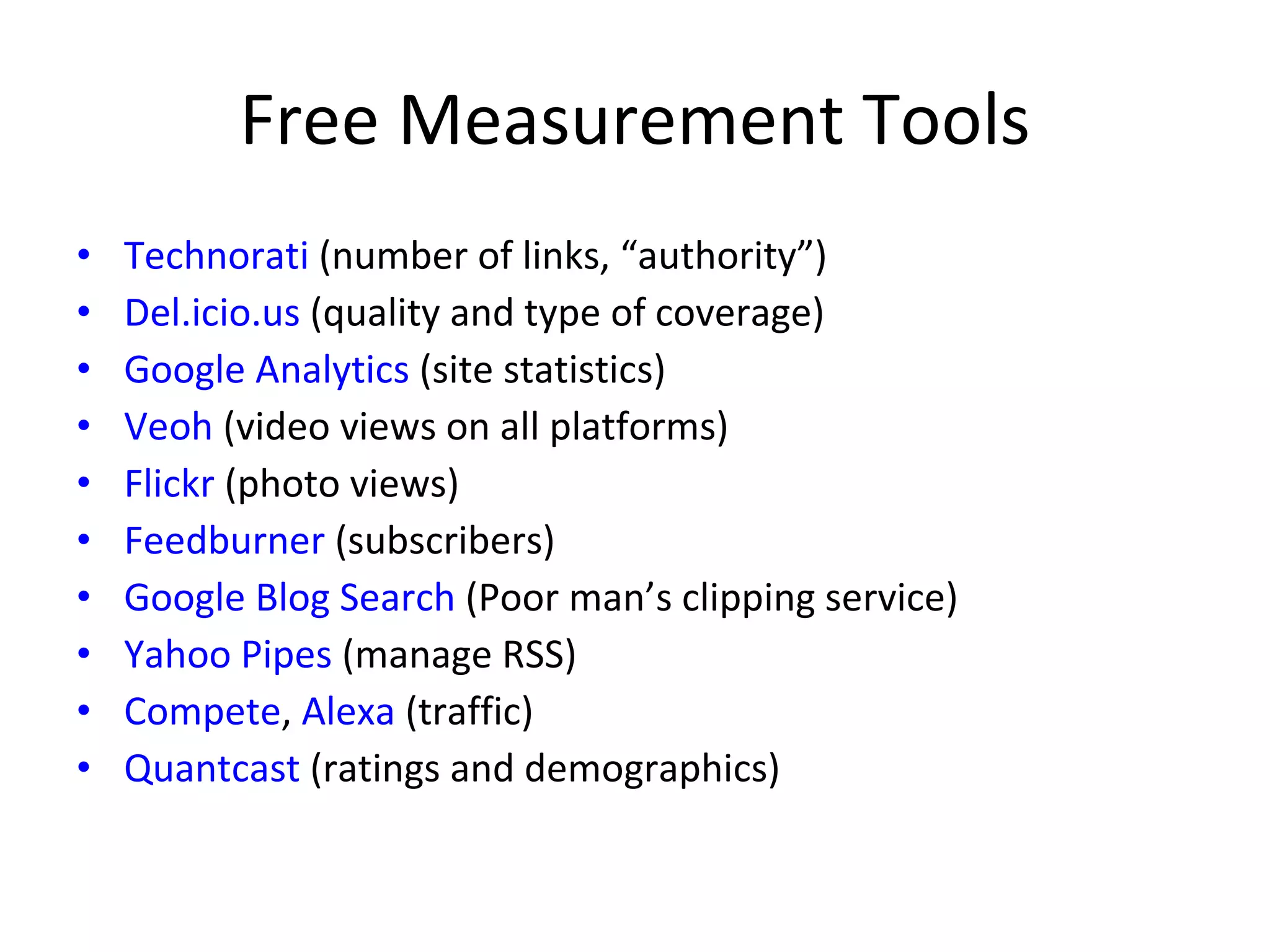 Free Measurement Tools Technorati  (number of links, “authority”) Del.icio.us  (quality and type of coverage) Google Analytics  (site statistics) Veoh  (video views on all platforms) Flickr  (photo views) Feedburner  (subscribers) Google Blog Search  (Poor man’s clipping service) Yahoo Pipes  (manage RSS) Compete ,  Alexa  (traffic) Quantcast  (ratings and demographics) 