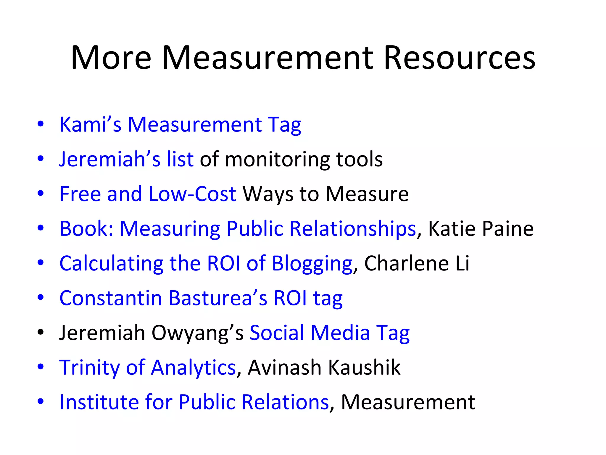 More Measurement Resources Kami’s Measurement  Tag Jeremiah’s list  of monitoring tools Free and Low-Cost  Ways to Measure Book: Measuring  Public Relationships , Katie Paine Calculating the ROI of Blogging , Charlene Li Constantin Basturea’s ROI tag Jeremiah Owyang’s  Social Media Tag Trinity of Analytics , Avinash Kaushik Institute for Public Relations , Measurement 