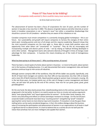 Prove it? You have to be kidding!
         If companies really wanted it, there could be many more women in senior roles
                                       By Shirley Knight and Gerry Purcell



The advancement of women has been a focus of corporations for over 25 years, yet the number of
women in top jobs is less now than in 2002. The absence of gender balance and other diversity at senior
levels in Canadian corporations is not a “women’s issue” but rather a competitive disadvantage that
should be a concern for all Canadians – whether they are aware of this imbalance or not.

Canadian companies must remain competitive in a constantly changing global marketplace – this is our
future. Our sustainability and growth will require companies to harness the energies of their entire
talent pool, including women and men of all stripes and this requires Leadership. Research shows that
the most successful companies are the most agile i.e. those able to create both positive value and
opportunity from what others call “uncertainty” or “surprises”. They do this by encouraging and
incorporating multiple and diverse points of view – not by relying on habitual thinking developed in
some other context. Management teams who welcome diversity of thought in times of change create
advantage for their companies. In business this means breaking out of the mold of homogeneous
leadership.

What has been going on all these years? – Why counting women, of course!

There has been a recent spate of articles about women in business – or more to the point, about women
not in the business of leading business. It is well documented that senior management roles and board
positions continue to go to men across all industries.

Although women comprise 48% of the workforce, they fall off the ladder very quickly. Specifically, only
36.5% of lower level managers are women; less than 18% are top executives; less than 14% on boards
and a mere 6% of North American CEOs. Board positions going to women have increased a rousing .2%
in the last three years. As Catalyst points out, at this rate of change in senior management and board
roles, we will have full parity by the end of this century. How nice for our great, great, great, great
granddaughters!

On the one hand, the data clearly proves that, notwithstanding claims to the contrary, women have not
progressed in the last while. So there is no need to waste our time on circular and useless arguments
about “even playing fields” and “equal opportunities for women”. On the other hand, however, this
trend is very disturbing and reflects an almost stereotypic resistance to change. For the last 20 years
corporate leaders and boards have been busy “counting women” and gathering “proof” instead of
opening their senior teams to more diverse input and innovation. If innovation is truly the goal, these
stalling tactics can be easily considered dangerous. In fact, this endless dialogue about the business
value of increasing the participation and advancement of women in our organizations at all levels is itself
a significant barrier to advancement. It is hard to believe that as a society we are not well past the
notion that somehow men are more intelligent and capable than women.



                                                                                                          1
 