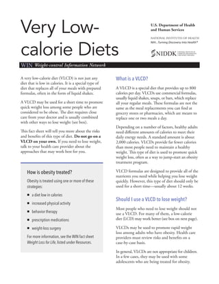 Very Low-
calorie Diets
U.S. Department of Health
and Human Services
NATIONAL INSTITUTES OF HEALTH
NIH…Turning Discovery Into Health®
WIN Weight-control Information Network
A very low-calorie diet (VLCD) is not just any
diet that is low in calories. It is a special type of
diet that replaces all of your meals with prepared
formulas, often in the form of liquid shakes.
A VLCD may be used for a short time to promote
quick weight loss among some people who are
considered to be obese. The diet requires close
care from your doctor and is usually combined
with other ways to lose weight (see box).
This fact sheet will tell you more about the risks
and benefits of this type of diet. Do not go on a
VLCD on your own. If you need to lose weight,
talk to your health care provider about the
approaches that may work best for you.
How is obesity treated?
Obesity is treated using one or more of these
strategies:
„„ a diet low in calories
„„ increased physical activity
„„ behavior therapy
„„ prescription medications
„„ weight-loss surgery
For more information, see the WIN fact sheet
Weight Loss for Life, listed under Resources.
What is a VLCD?
A VLCD is a special diet that provides up to 800
calories per day. VLCDs use commercial formulas,
usually liquid shakes, soups, or bars, which replace
all your regular meals. These formulas are not the
same as the meal replacements you can find at
grocery stores or pharmacies, which are meant to
replace one or two meals a day.
Depending on a number of factors, healthy adults
need different amounts of calories to meet their
daily energy needs. A standard amount is about
2,000 calories. VLCDs provide far fewer calories
than most people need to maintain a healthy
weight. This type of diet is used to promote quick
weight loss, often as a way to jump-start an obesity
treatment program.
VLCD formulas are designed to provide all of the
nutrients you need while helping you lose weight
quickly. However, this type of diet should only be
used for a short time—usually about 12 weeks.
Should I use a VLCD to lose weight?
Most people who need to lose weight should not
use a VLCD. For many of them, a low-calorie
diet (LCD) may work better (see box on next page).
VLCDs may be used to promote rapid weight
loss among adults who have obesity. Health care
providers must review risks and benefits on a
case-by-case basis.
In general, VLCDs are not appropriate for children.
In a few cases, they may be used with some
adolescents who are being treated for obesity.
 