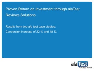 Proven Return on Investment through alaTest
Reviews Solutions


Results from two a/b test case studies:
Conversion increase of 22 % and 48 %.
 
