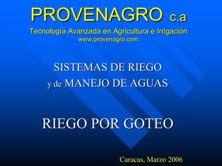 PROVENAGRO c.a 
Tecnología Avanzada en Agricultura e Irrigación 
www.provenagro.com 
SISTEMAS DE RIEGO 
y de MANEJO DE AGUAS 
RIEGO POR GOTEO 
Caracas, Marzo 2006 
 
