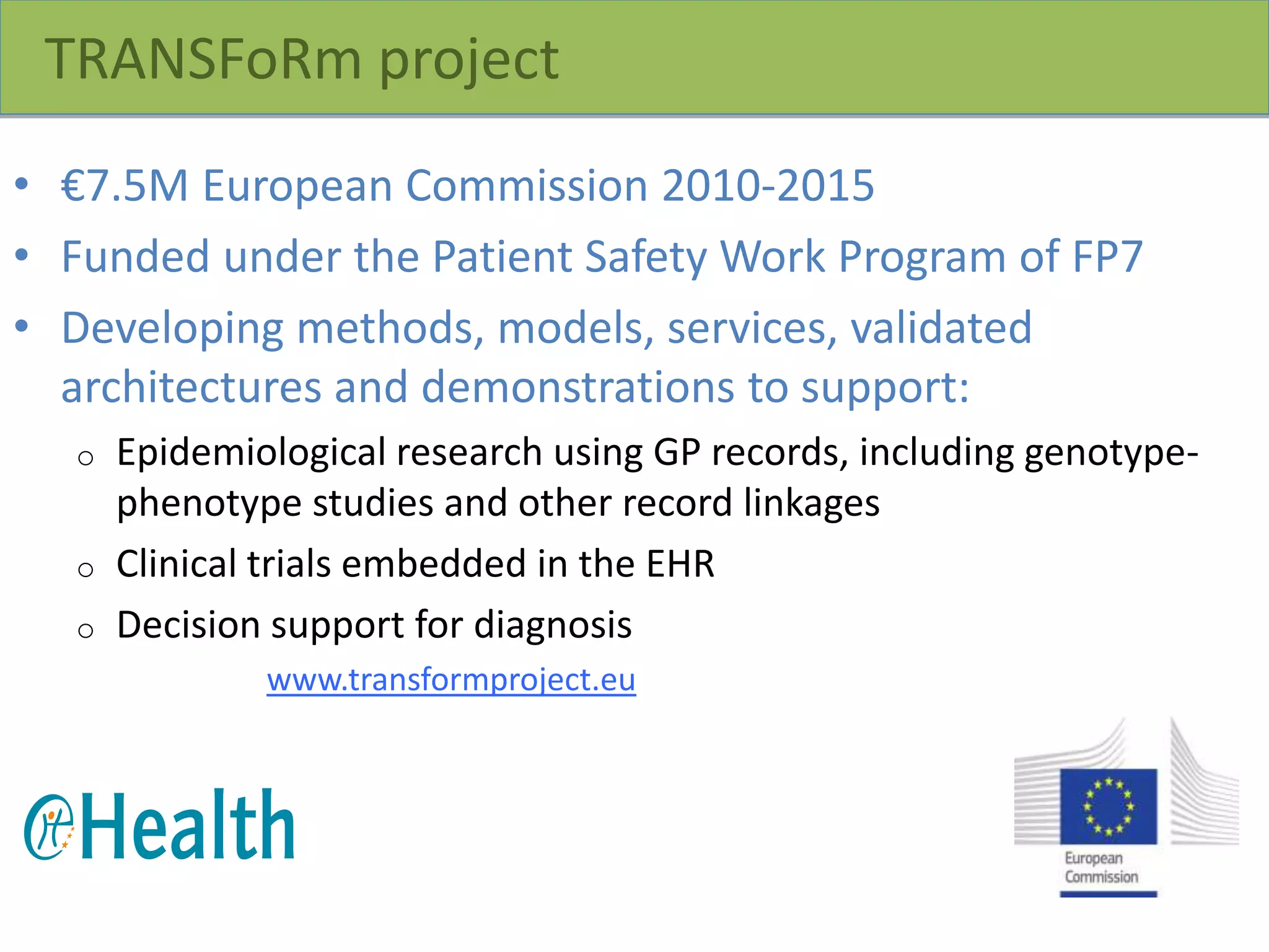 TRANSFoRm project
• €7.5M European Commission 2010-2015
• Funded under the Patient Safety Work Program of FP7
• Developing methods, models, services, validated
architectures and demonstrations to support:
o Epidemiological research using GP records, including genotype-
phenotype studies and other record linkages
o Clinical trials embedded in the EHR
o Decision support for diagnosis
www.transformproject.eu
 