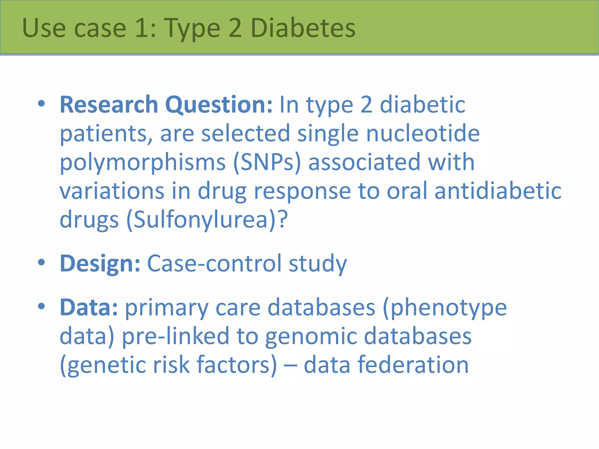 Use case 1: Type 2 Diabetes
• Research Question: In type 2 diabetic
patients, are selected single nucleotide
polymorphisms (SNPs) associated with
variations in drug response to oral antidiabetic
drugs (Sulfonylurea)?
• Design: Case-control study
• Data: primary care databases (phenotype
data) pre-linked to genomic databases
(genetic risk factors) – data federation
 