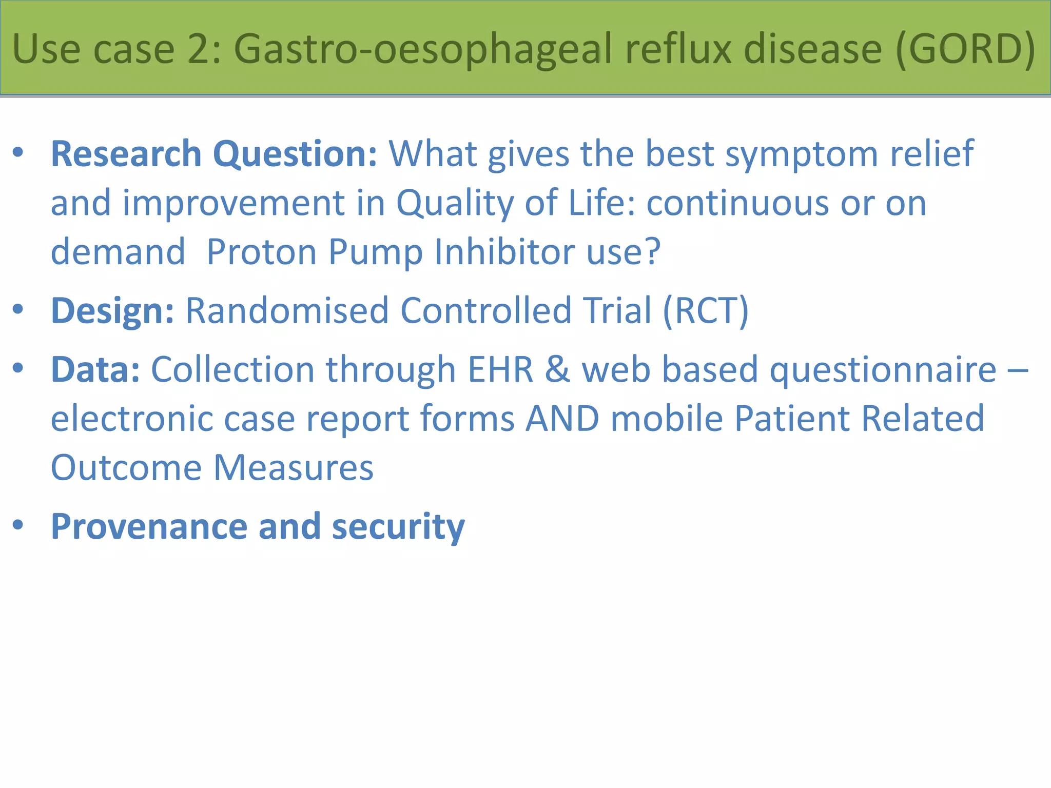 Use case 2: Gastro-oesophageal reflux disease (GORD)
• Research Question: What gives the best symptom relief
and improvement in Quality of Life: continuous or on
demand Proton Pump Inhibitor use?
• Design: Randomised Controlled Trial (RCT)
• Data: Collection through EHR & web based questionnaire –
electronic case report forms AND mobile Patient Related
Outcome Measures
• Provenance and security
 