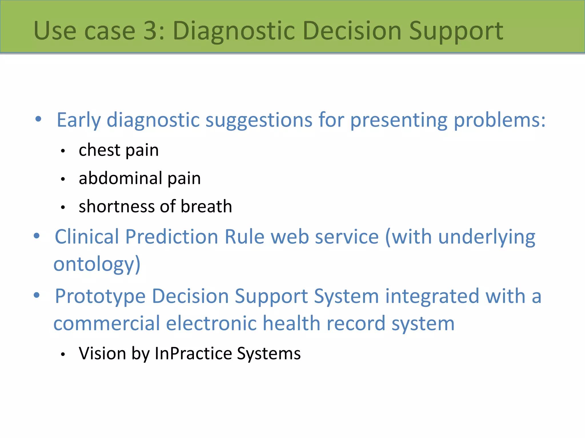 Use case 3: Diagnostic Decision Support
• Early diagnostic suggestions for presenting problems:
• chest pain
• abdominal pain
• shortness of breath
• Clinical Prediction Rule web service (with underlying
ontology)
• Prototype Decision Support System integrated with a
commercial electronic health record system
• Vision by InPractice Systems
 