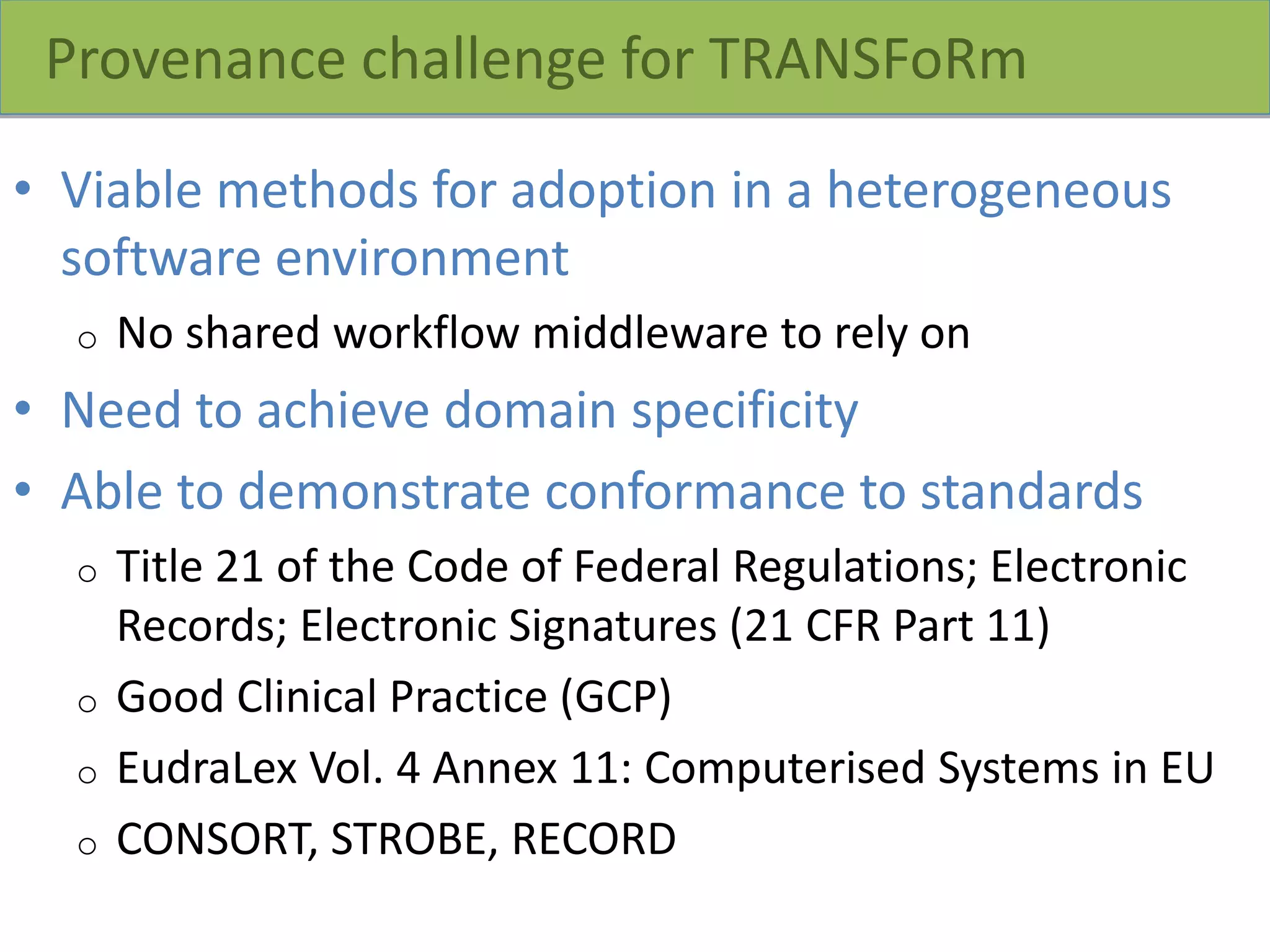 Provenance challenge for TRANSFoRm
• Viable methods for adoption in a heterogeneous
software environment
o No shared workflow middleware to rely on
• Need to achieve domain specificity
• Able to demonstrate conformance to standards
o Title 21 of the Code of Federal Regulations; Electronic
Records; Electronic Signatures (21 CFR Part 11)
o Good Clinical Practice (GCP)
o EudraLex Vol. 4 Annex 11: Computerised Systems in EU
o CONSORT, STROBE, RECORD
 