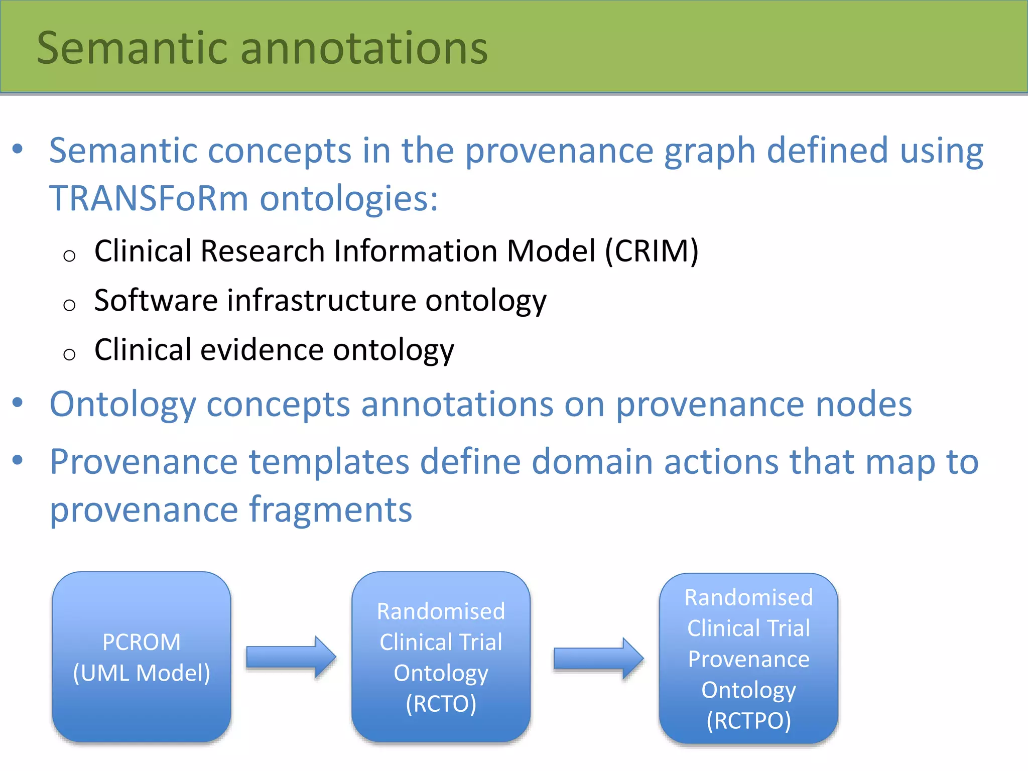 Semantic annotations
• Semantic concepts in the provenance graph defined using
TRANSFoRm ontologies:
o Clinical Research Information Model (CRIM)
o Software infrastructure ontology
o Clinical evidence ontology
• Ontology concepts annotations on provenance nodes
• Provenance templates define domain actions that map to
provenance fragments
PCROM
(UML Model)
Randomised
Clinical Trial
Ontology
(RCTO)
Randomised
Clinical Trial
Provenance
Ontology
(RCTPO)
 