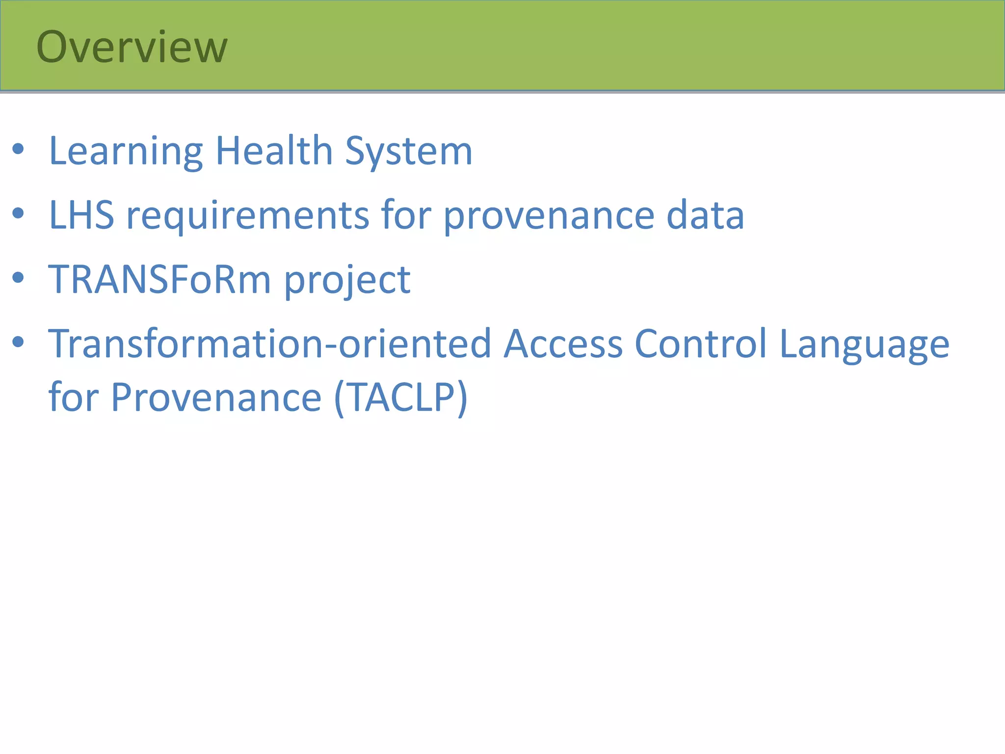 Overview
• Learning Health System
• LHS requirements for provenance data
• TRANSFoRm project
• Transformation-oriented Access Control Language
for Provenance (TACLP)
 
