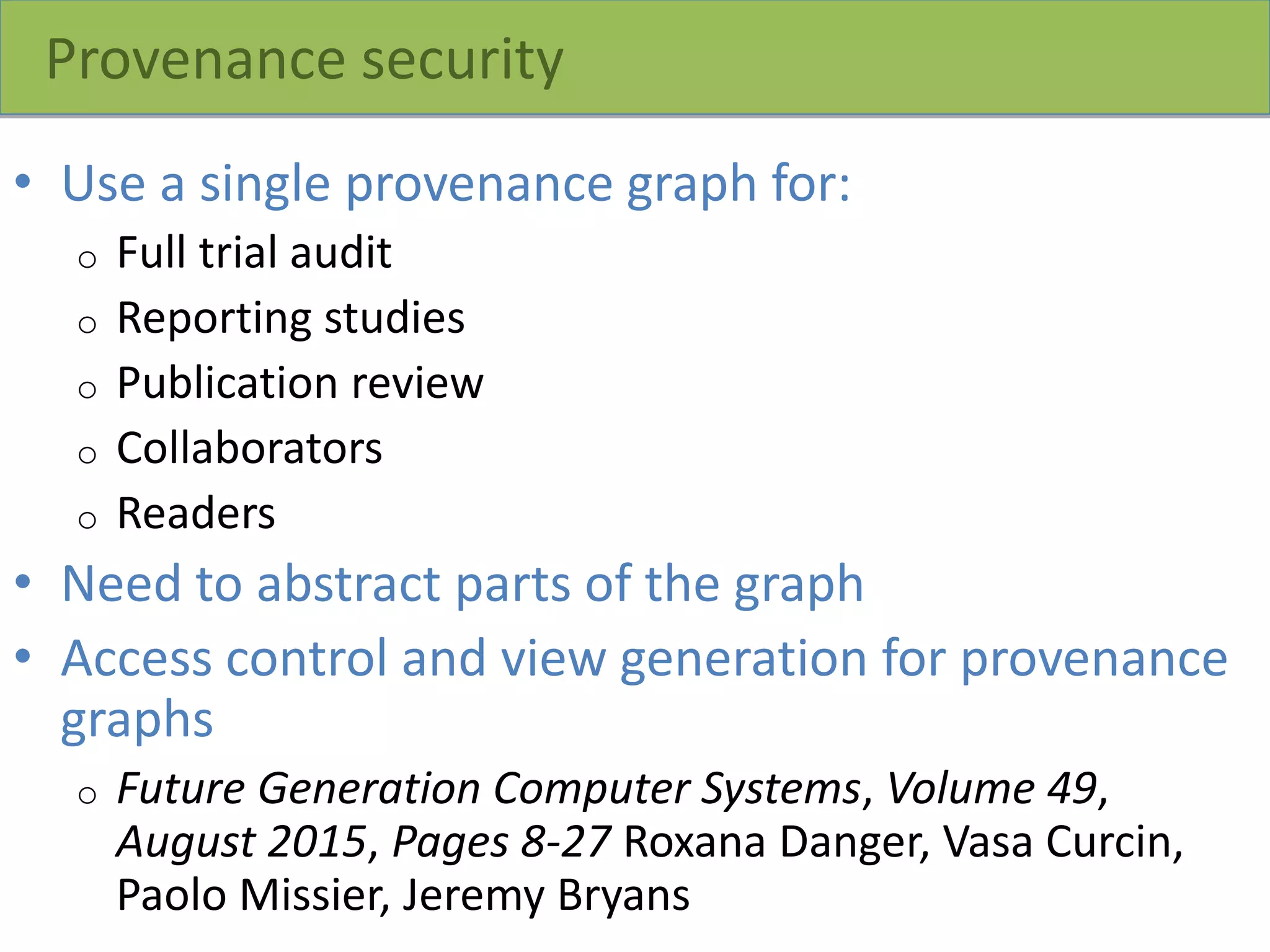 Provenance security
• Use a single provenance graph for:
o Full trial audit
o Reporting studies
o Publication review
o Collaborators
o Readers
• Need to abstract parts of the graph
• Access control and view generation for provenance
graphs
o Future Generation Computer Systems, Volume 49,
August 2015, Pages 8-27 Roxana Danger, Vasa Curcin,
Paolo Missier, Jeremy Bryans
 