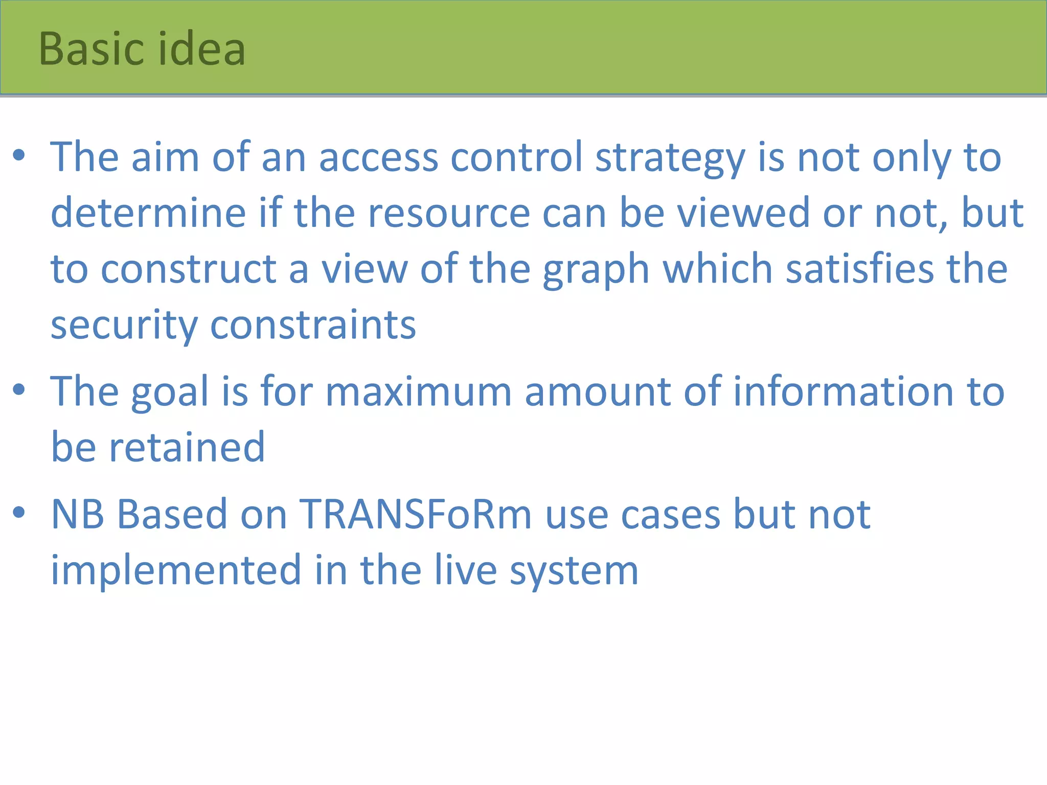 Basic idea
• The aim of an access control strategy is not only to
determine if the resource can be viewed or not, but
to construct a view of the graph which satisfies the
security constraints
• The goal is for maximum amount of information to
be retained
• NB Based on TRANSFoRm use cases but not
implemented in the live system
 