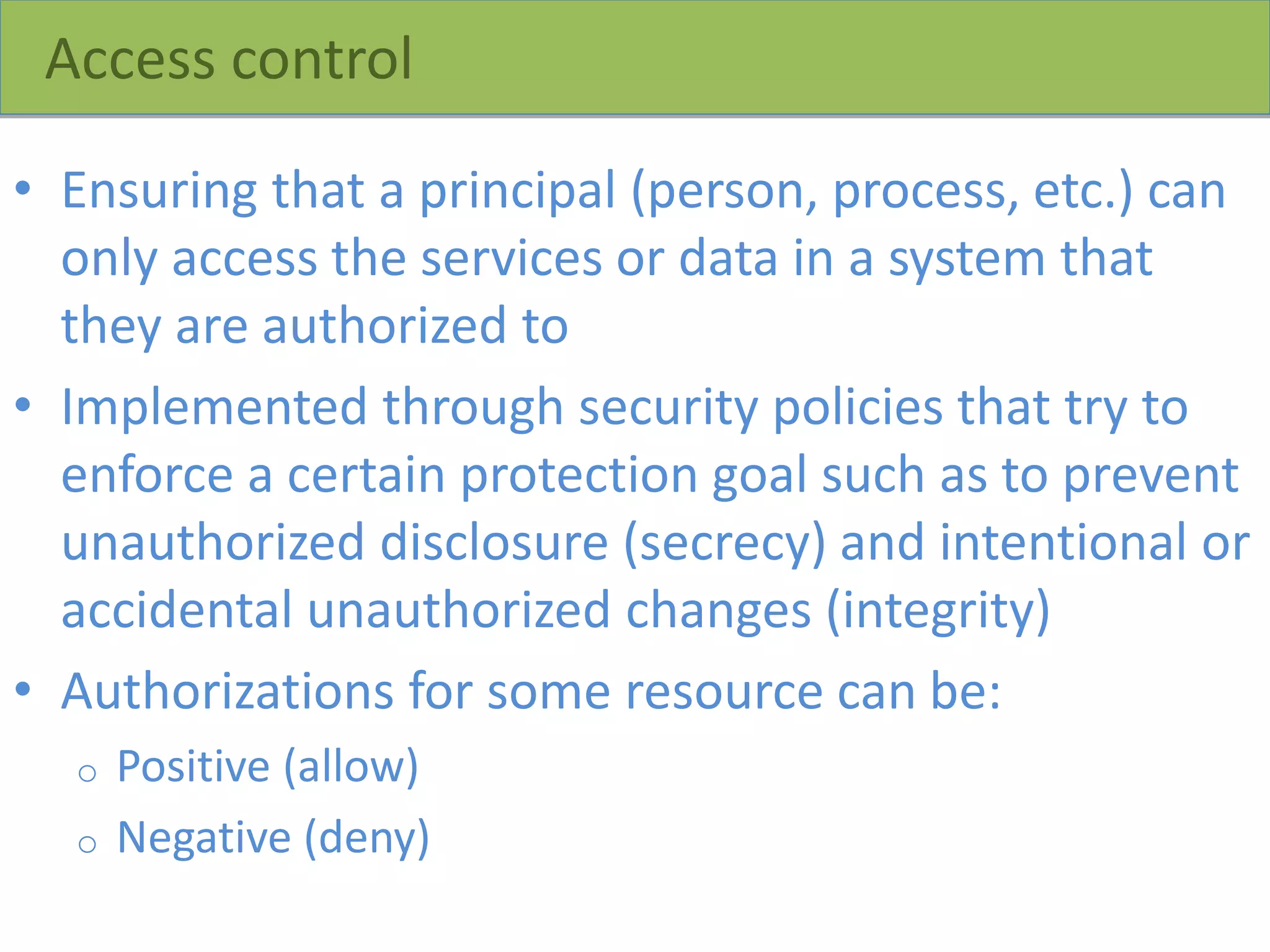 Access control
• Ensuring that a principal (person, process, etc.) can
only access the services or data in a system that
they are authorized to
• Implemented through security policies that try to
enforce a certain protection goal such as to prevent
unauthorized disclosure (secrecy) and intentional or
accidental unauthorized changes (integrity)
• Authorizations for some resource can be:
o Positive (allow)
o Negative (deny)
 
