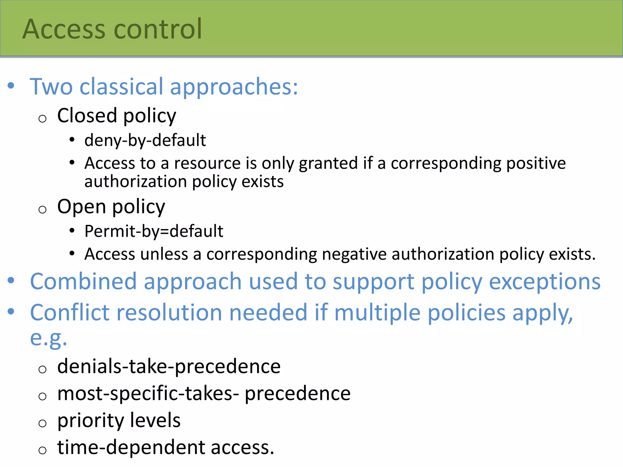Access control
• Two classical approaches:
o Closed policy
• deny-by-default
• Access to a resource is only granted if a corresponding positive
authorization policy exists
o Open policy
• Permit-by=default
• Access unless a corresponding negative authorization policy exists.
• Combined approach used to support policy exceptions
• Conflict resolution needed if multiple policies apply,
e.g.
o denials-take-precedence
o most-specific-takes- precedence
o priority levels
o time-dependent access.
 